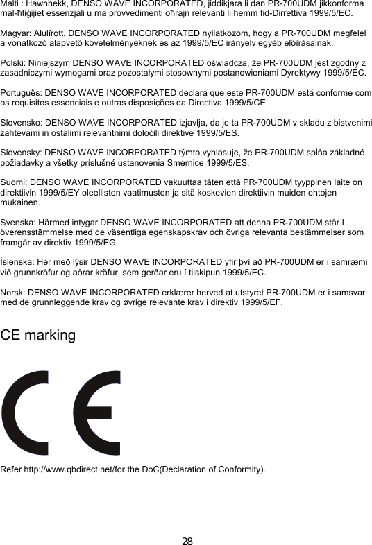 28  Malti : Hawnhekk, DENSO WAVE INCORPORATED, jiddikjara li dan PR-700UDM jikkonforma mal-ħtiġijiet essenzjali u ma provvedimenti oħrajn relevanti li hemm fid-Dirrettiva 1999/5/EC.  Magyar: Alulírott, DENSO WAVE INCORPORATED nyilatkozom, hogy a PR-700UDM megfelel a vonatkozó alapvetõ követelményeknek és az 1999/5/EC irányelv egyéb elõírásainak.  Polski: Niniejszym DENSO WAVE INCORPORATED oświadcza, że PR-700UDM jest zgodny z zasadniczymi wymogami oraz pozostałymi stosownymi postanowieniami Dyrektywy 1999/5/EC.  Português: DENSO WAVE INCORPORATED declara que este PR-700UDM está conforme com os requisitos essenciais e outras disposições da Directiva 1999/5/CE.  Slovensko: DENSO WAVE INCORPORATED izjavlja, da je ta PR-700UDM v skladu z bistvenimi zahtevami in ostalimi relevantnimi določili direktive 1999/5/ES.  Slovensky: DENSO WAVE INCORPORATED týmto vyhlasuje, že PR-700UDM spĺňa základné požiadavky a všetky príslušné ustanovenia Smernice 1999/5/ES.  Suomi: DENSO WAVE INCORPORATED vakuuttaa täten että PR-700UDM tyyppinen laite on direktiivin 1999/5/EY oleellisten vaatimusten ja sitä koskevien direktiivin muiden ehtojen mukainen.  Svenska: Härmed intygar DENSO WAVE INCORPORATED att denna PR-700UDM står I överensstämmelse med de väsentliga egenskapskrav och övriga relevanta bestämmelser som framgår av direktiv 1999/5/EG.  Íslenska: Hér með lýsir DENSO WAVE INCORPORATED yfir því að PR-700UDM er í samræmi við grunnkröfur og aðrar kröfur, sem gerðar eru í tilskipun 1999/5/EC.  Norsk: DENSO WAVE INCORPORATED erklærer herved at utstyret PR-700UDM er i samsvar med de grunnleggende krav og øvrige relevante krav i direktiv 1999/5/EF.  CE marking   Refer http://www.qbdirect.net/for the DoC(Declaration of Conformity).  