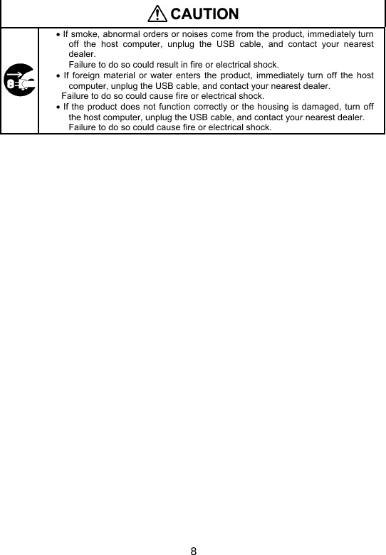 8    If smoke, abnormal orders or noises come from the product, immediately turn off  the  host  computer,  unplug  the  USB  cable,  and  contact  your  nearest dealer.       Failure to do so could result in fire or electrical shock.   If  foreign  material  or  water  enters  the product,  immediately turn  off  the  host computer, unplug the USB cable, and contact your nearest dealer. Failure to do so could cause fire or electrical shock.   If the product does not function correctly or the housing is damaged,  turn off the host computer, unplug the USB cable, and contact your nearest dealer.     Failure to do so could cause fire or electrical shock.  