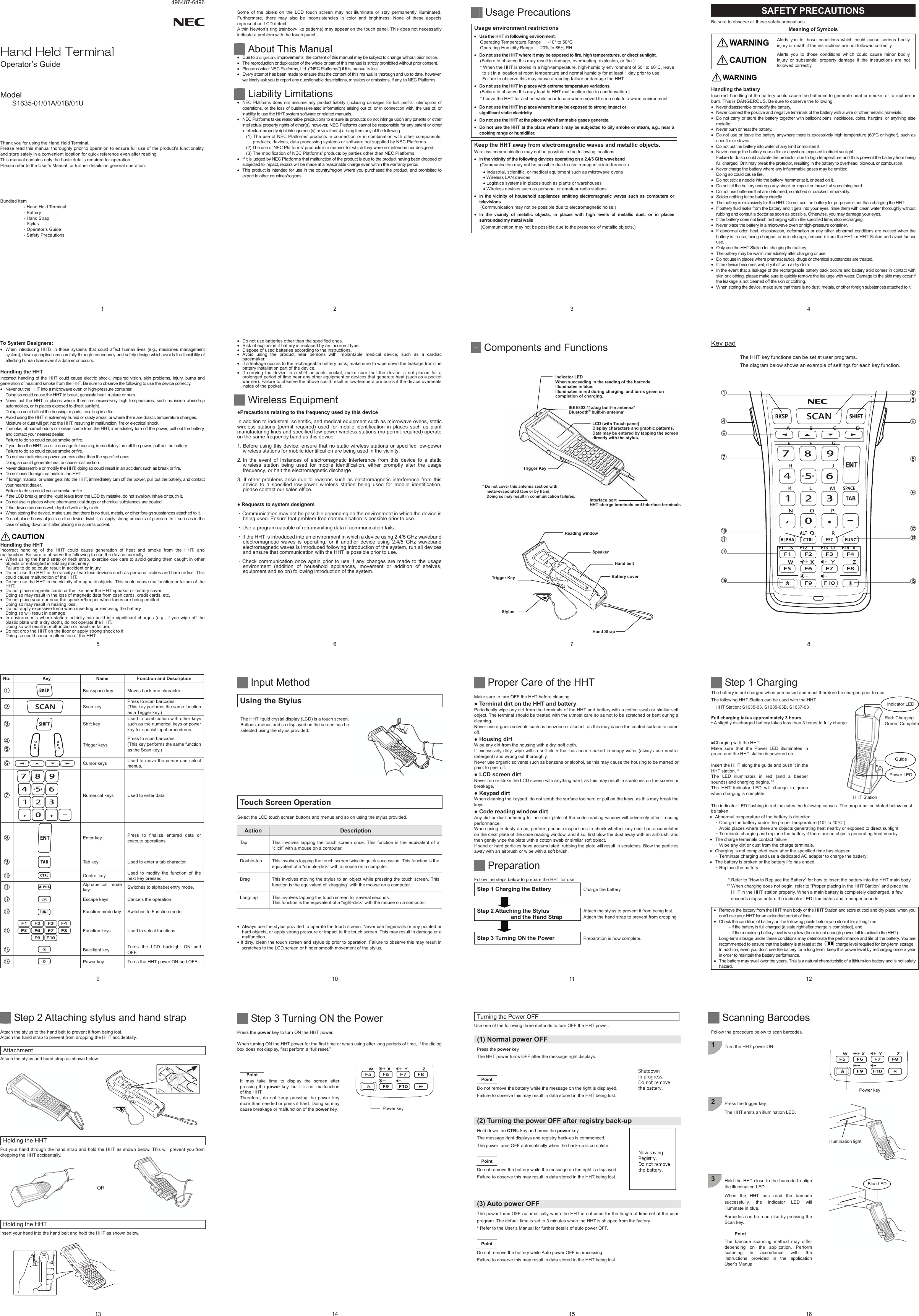 496487-6496 1     *CPF*GNF6GTOKPCNOperator’s Guide   Model S1635-01/01A/01B/01U     Thank you for using the Hand Held Terminal. Please read this manual thoroughly prior to operation to ensure full use of the product’s functionality, and store safely in a convenient location for quick reference even after reading. This manual contains only the basic details required for operation. Please refer to the User’s Manual for further details on general operation.  ͑  Bundled Item - Hand Held Terminal - Battery - Hand Strap - Stylus - Operator’s Guide - Safety Precautions 2  Some of the pixels on the LCD touch screen may not illuminate or stay permanently illuminated. Furthermore, there may also be inconsistencies in color and brightness. None of these aspects represent an LCD defect.   A thin Newton’s ring (rainbow-like patterns) may appear on the touch panel. This does not necessarily indicate a problem with the touch panel.   About This Manual x Due to changes and improvements, the content of this manual may be subject to change without prior notice. x  The reproduction or duplication of the whole or part of this manual is strictly prohibited without prior consent. x  Please contact NEC Platforms, Ltd. (“NEC Platforms”) if this manual is lost. x  Every attempt has been made to ensure that the content of this manual is thorough and up to date, however, we kindly ask you to report any questionable descriptions, mistakes or omissions, if any, to NEC Platforms.   Liability Limitations x  NEC Platforms does not assume any product liability (including damages for lost profits, interruption of operations, or the loss of business-related information) arising out of, or in connection with, the use of, or inability to use the HHT system software or related manuals. x  NEC Platforms takes reasonable precautions to ensure its products do not infringe upon any patents or other intellectual property rights of other(s), however, NEC Platforms cannot be responsible for any patent or other intellectual property right infringement(s) or violation(s) arising from any of the following. (1) The use of NEC Platforms’ products in connection or in combination with other components, products, devices, data processing systems or software not supplied by NEC Platforms. (2) The use of NEC Platforms’ products in a manner for which they were not intended nor designed. (3) The modification of NEC Platforms’ products by parties other than NEC Platforms. x  If it is judged by NEC Platforms that malfunction of the product is due to the product having been dropped or subjected to impact, repairs will be made at a reasonable charge even within the warranty period. x  This product is intended for use in the country/region where you purchased the product, and prohibited to export to other countries/regions. 3   Usage Precautions   Usage environment restrictions x Use the HHT in following environment. Operating Temperature Range    : -10° to 50°C Operating Humidity Range    : 20% to 85% RH x Do not use the HHT where it may be exposed to fire, high temperatures, or direct sunlight. (Failure to observe this may result in damage, overheating, explosion, or fire.) * When the HHT is stored in a high-temperature, high-humidity environment of 50q to 60qC, leave to sit in a location at room temperature and normal humidity for at least 1 day prior to use. Failure to observe this may cause a reading failure or damage the HHT.   x Do not use the HHT in places with extreme temperature variations. (Failure to observe this may lead to HHT malfunction due to condensation.) * Leave the HHT for a short while prior to use when moved from a cold to a warm environment. x Do not use the HHT in places where it may be exposed to strong impact or   significant static electricity x Do not use the HHT at the place which flammable gases generate. x Do not use the HHT at the place where it may be subjected to oily smoke or steam, e.g., near a cooking range or humidifier.  Keep the HHT away from electromagnetic waves and metallic objects. Wireless communication may not be possible in the following locations. x In the vicinity of the following devices operating on a 2.4/5 GHz waveband (Communication may not be possible due to electromagnetic interference.) x Industrial, scientific, or medical equipment such as microwave ovens x Wireless LAN devices x Logistics systems in places such as plants or warehouses x Wireless devices such as personal or amateur radio stations x In the vicinity of household appliances emitting electromagnetic waves such as computers or televisions (Communication may not be possible due to electromagnetic noise.) x In the vicinity of metallic objects, in places with high levels of metallic dust, or in places surrounded my metal walls (Communication may not be possible due to the presence of metallic objects.)    4 SAFETY PRECAUTIONS Be sure to observe all these safety precautions. Meaning of Symbols Alerts you to those conditions which could cause serious bodily injury or death if the instructions are not followed correctly. Alerts you to those conditions which could cause minor bodily injury or substantial property damage if the instructions are not followed correctly.  Handling the battery Incorrect handling of the battery could cause the batteries to generate heat or smoke, or to rupture or burn. This is DANGEROUS. Be sure to observe the following. x  Never disassemble or modify the battery. x  Never connect the positive and negative terminals of the battery with a wire or other metallic materials. x  Do not carry or store the battery together with ballpoint pens, necklaces, coins, hairpins, or anything else metallic. x  Never burn or heat the battery. x  Do not use or leave the battery anywhere there is excessively high temperature (60qC or higher), such as near fire or stoves. x  Do not put the battery into water of any kind or moisten it. x  Never charge the battery near a fire or anywhere exposed to direct sunlight. Failure to do so could activate the protector due to high temperature and thus prevent the battery from being full charged. Or it may break the protector, resulting in the battery to overhead, blowout, or combustion. x  Never charge the battery where any inflammable gases may be emitted. Doing so could cause fire. x  Do not stick a needle into the battery, hammer at it, or tread on it. x  Do not let the battery undergo any shock or impact or throw it at something hard. x  Do not use batteries that are deformed, scratched or cracked remarkably. x  Solder nothing to the battery directly. x  The battery is exclusively for the HHT. Do not use the battery for purposes other than charging the HHT. x  If battery fluid leaks from the battery and it gets into your eyes, rinse them with clean water thoroughly without rubbing and consult a doctor as soon as possible. Otherwise, you may damage your eyes. x  If the battery does not finish recharging within the specified time, stop recharging. x  Never place the battery in a microwave oven or high-pressure container. x  If abnormal odor, heat, discoloration, deformation or any other abnormal conditions are noticed when the battery is in use, being charged, or is in storage, remove it from the HHT or HHT Station and avoid further use. x  Only use the HHT Station for charging the battery. x  The battery may be warm immediately after charging or use. x  Do not use in places where pharmaceutical drugs or chemical substances are treated. x  If the device becomes wet, dry it off with a dry cloth. x  In the event that a leakage of the rechargeable battery pack occurs and battery acid comes in contact with skin or clothing, please make sure to quickly remove the leakage with water. Damage to the skin may occur if the leakage is not cleaned off the skin or clothing. x  When storing the device, make sure that there is no dust, metals, or other foreign substances attached to it.  5 To System Designers: x  When introducing HHTs in those systems that could affect human lives (e.g., medicines management system), develop applications carefully through redundancy and safety design which avoids the feasibility of affecting human lives even if a data error occurs.  Handling the HHT   Incorrect handling of the HHT could cause electric shock, impaired vision, skin problems, injury, burns and generation of heat and smoke from the HHT. Be sure to observe the following to use the device correctly. x  Never put the HHT into a microwave oven or high-pressure container. Doing so could cause the HHT to break, generate heat, rupture or burn. x  Never put the HHT in places where there are excessively high temperatures, such as inside closed-up automobiles, or in places exposed to direct sunlight. Doing so could affect the housing or parts, resulting in a fire. x  Avoid using the HHT in extremely humid or dusty areas, or where there are drastic temperature changes. Moisture or dust will get into the HHT, resulting in malfunction, fire or electrical shock. x  If smoke, abnormal odors or noises come from the HHT, immediately turn off the power, pull out the battery, and contact your nearest dealer. Failure to do so could cause smoke or fire. x  If you drop the HHT so as to damage its housing, immediately turn off the power, pull out the battery. Failure to do so could cause smoke or fire. x  Do not use batteries or power sources other than the specified ones. Doing so could generate heat or cause malfunction. x  Never disassemble or modify the HHT; doing so could result in an accident such as break or fire. x  Do not insert foreign materials in the HHT. x  If foreign material or water gets into the HHT, immediately turn off the power, pull out the battery, and contact your nearest dealer. Failure to do so could cause smoke or fire. x  If the LCD breaks and the liquid leaks from the LCD by mistake, do not swallow, inhale or touch it. x  Do not use in places where pharmaceutical drugs or chemical substances are treated. x  If the device becomes wet, dry it off with a dry cloth. x  When storing the device, make sure that there is no dust, metals, or other foreign substances attached to it. x  Do not place heavy objects on the device, twist it, or apply strong amounts of pressure to it such as in the case of sitting down on it after placing it in a pants pocket.   Handling the HHT Incorrect handling of the HHT could cause generation of heat and smoke from the HHT, and malfunction. Be sure to observe the following to use the device correctly. x  When using the hand strap or neck strap, exercise due care to avoid getting them caught in other objects or entangled in rotating machinery. Failure to do so could result in accident or injury. x  Do not use the HHT in the vicinity of wireless devices such as personal radios and ham radios. This could cause malfunction of the HHT. x  Do not use the HHT in the vicinity of magnetic objects. This could cause malfunction or failure of the HHT. x  Do not place magnetic cards or the like near the HHT speaker or battery cover. Doing so may result in the loss of magnetic data from cash cards, credit cards, etc. x  Do not place your ear near the speaker/beeper when tones are being emitted.   Doing so may result in hearing loss. x  Do not apply excessive force when inserting or removing the battery. Doing so will result in damage. x  In environments where static electricity can build into significant charges (e.g., if you wipe off the plastic plate with a dry cloth), do not operate the HHT. Doing so will result in malfunction or machine failure. x  Do not drop the HHT on the floor or apply strong shock to it.   Doing so could cause malfunction of the HHT.   6 x  Do not use batteries other than the specified ones. x  Risk of explosion if battery is replaced by an incorrect type. x  Dispose of used batteries according to the instructions. x Avoid using the product near persons with implantable medical device, such as a cardiac pacemaker. x  If a leakage occurs to the rechargeable battery pack, make sure to wipe down the leakage from the battery installation part of the device. x  If carrying the device in a shirt or pants pocket, make sure that the device is not placed for a prolonged period of time near any other equipment or devices that generate heat (such as a pocket warmer). Failure to observe the above could result in low-temperature burns if the device overheats inside of the pocket.    Wireless Equipment ƔPrecautions relating to the frequency used by this device In addition to industrial, scientific, and medical equipment such as microwave ovens, static wireless stations (permit required) used for mobile identification in places such as plant manufacturing lines and specified low-power wireless stations (no permit required) operate on the same frequency band as this device. 1. Before using this device, ensure that no static wireless stations or specified low-power wireless stations for mobile identification are being used in the vicinity. 2. In the event of instances of electromagnetic interference from this device to a static wireless station being used for mobile identification, either promptly alter the usage frequency, or halt the electromagnetic discharge 3. If other problems arise due to reasons such as electromagnetic interference from this device to a specified low-power wireless station being used for mobile identification, please contact our sales office. Ɣ Requests to system designers ȷCommunication may not be possible depending on the environment in which the device is being used. Ensure that problem-free communication is possible prior to use. ȷUse a program capable of retransmitting data if communication fails. ȷIf the HHT is introduced into an environment in which a device using 2.4/5 GHz waveband electromagnetic waves is operating, or if another device using 2.4/5 GHz waveband electromagnetic waves is introduced following introduction of the system, run all devices and ensure that communication with the HHT is possible prior to use. ȷCheck communication once again prior to use if any changes are made to the usage environment (addition of household appliances, movement or addition of shelves, equipment and so on) following introduction of the system.  7   Components and Functions *Do not cover this antenna section with metal-evaporated tape or by hand. Doing so may result in communication failures. StylusTrigger KeyReading windowHand beltHand StrapBattery coverIndicator LEDWhen succeeding in the reading of the barcode,   illuminates in blue. Illuminates in red during charging, and turns green on completion of charging. IEEE802.11a/b/g built-in antenna*Bluetooth® built-in antenna* Trigger KeySpeakerLCD (with Touch panel)Display characters and graphic patterns. Data may be entered by tapping the screen directly with the stylus. Interface portHHT charge terminals and Interface terminals 8 Key pad The HHT key functions can be set at user programs. The diagram below shows an example of settings for each key function.                              մ յձղճնշ ոչպջռսվտր9 No. Key  Name Function and Description ձ Backspace key  Moves back one character. ղ  Scan key Press to scan barcodes. (This key performs the same function as a Trigger key.) ճ Shift key Used in combination with other keys such as the numerical keys or power key for special input procedures. մյ  Trigger keysPress to scan barcodes. (This key performs the same function as the Scan key.) ն Cursor keys  Used to move the cursor and select menus. շ Numerical keys  Used to enter data. ոEnter key  Press to finalize entered data or execute operations. չ Tab key  Used to enter a tab character. պ Control key  Used to modify the function of the next key pressed. ջ Alphabetical mode key  Switches to alphabet entry mode. ռ Escape keys  Cancels the operation. ս Function mode key  Switches to Function mode. վFunction keys  Used to select functions. տ Backlight key  Turns the LCD backlight ON and OFF.  ր Power key  Turns the HHT power ON and OFF. 10   Input Method  Using the Stylus  The HHT liquid crystal display (LCD) is a touch screen. Buttons, menus and so displayed on the screen can be selected using the stylus provided.     Touch Screen Operation  Select the LCD touch screen buttons and menus and so on using the stylus provided.  Action Description Tap  This involves tapping the touch screen once. This function is the equivalent of a “click” with a mouse on a computer. Double-tap  This involves tapping the touch screen twice in quick succession. This function is the equivalent of a “double-click” with a mouse on a computer. Drag  This involves moving the stylus to an object while pressing the touch screen. This function is the equivalent of “dragging” with the mouse on a computer. Long-tap This involves tapping the touch screen for several seconds. This function is the equivalent of a “right-click” with the mouse on a computer.   x  Always use the stylus provided to operate the touch screen. Never use fingernails or any pointed or hard objects, or apply strong pressure or impact to the touch screen. This may result in damage or a malfunction. x If dirty, clean the touch screen and stylus tip prior to operation. Failure to observe this may result in scratches to the LCD screen or hinder smooth movement of the stylus.  11    Proper Care of the HHT  Make sure to turn OFF the HHT before cleaning. Ɣ Terminal dirt on the HHT and battery   Periodically wipe any dirt from the terminals of the HHT and battery with a cotton swab or similar soft object. The terminal should be treated with the utmost care so as not to be scratched or bent during a cleaning.  Never use organic solvents such as benzene or alcohol, as this may cause the coated surface to come off. Ɣ Housing dirt Wipe any dirt from the housing with a dry, soft cloth. If excessively dirty, wipe with a soft cloth that has been soaked in soapy water (always use neutral detergent) and wrung out thoroughly. Never use organic solvents such as benzene or alcohol, as this may cause the housing to be marred or paint to peel off. Ɣ LCD screen dirt Never rub or strike the LCD screen with anything hard, as this may result in scratches on the screen or breakage. Ɣ Keypad dirt When cleaning the keypad, do not scrub the surface too hard or pull on the keys, as this may break the keys. Ɣ Code reading window dirt Any dirt or dust adhering to the clear plate of the code reading window will adversely affect reading performance. When using in dusty areas, perform periodic inspections to check whether any dust has accumulated on the clear plate of the code reading window, and if so, first blow the dust away with an airbrush, and then gently wipe the plate with a cotton swab or similar soft object. If sand or hard particles have accumulated, rubbing the plate will result in scratches. Blow the particles away with an airbrush or wipe with a soft brush.   Preparation  Follow the steps below to prepare the HHT for use. Step 1 Charging the Battery  Charge the battery.   Step 2 Attaching the Stylus   and the Hand Strap Attach the stylus to prevent it from being lost. Attach the hand strap to prevent from dropping   Step 3 Turning ON the Power    Preparation is now complete. 12 HHT Station Indicator LEDRed: Charging Green: Complete Guide Power LED  Step 1 Charging The battery is not charged when purchased and must therefore be charged prior to use. The following HHT Station can be used with the HHT. HHT Station: S1635-03, S1635-03B, S1637-03  Full charging takes approximately 3 hours. • A slightly discharged battery takes less than 3 hours to fully charge.   ŶCharging with the HHT   Make sure that the Power LED illuminates in green and the HHT station is powered on.    Insert the HHT along the guide and push it in the HHT station. * The LED illuminates in red (and a beeper sounds) and charging begins. ** The HHT Indicator LED will change to green when charging is complete.   The indicator LED flashing in red indicates the following causes. The proper action stated below must be taken. x  Abnormal temperature of the battery is detected. ȷCharge the battery under the proper temperature (10q to 40qC ). ȷAvoid places where there are objects generating heat nearby or exposed to direct sunlight. ȷTerminate charging and replace the battery if there are no objects generating heat nearby. x  The charge terminals contact failure ȷWipe any dirt or dust from the charge terminals. x  Charging is not completed even after the specified time has elapsed. ȷTerminate charging and use a dedicated AC adapter to charge the battery. x  The battery is broken or the battery life has ended. ȷReplace the battery.  * Refer to “How to Replace the Battery” for how to insert the battery into the HHT main body. ** When charging does not begin, refer to “Proper placing in the HHT Station” and place the HHT in the HHT station properly. When a main battery is completely discharged, a few seconds elapse before the indicator LED illuminates and a beeper sounds.  x  Remove the battery from the HHT main body or the HHT Station and store at cool and dry place, when you don’t use your HHT for an extended period of time. x  Check the condition of battery on the following points before you store it for a long time:   - If the battery is full charged (a state right after charge is completed), and   - If the remaining battery level is very low (there is not enough power left to activate the HHT). Long-term storage under these conditions may deteriorate the performance and life of the battery. You are recommended to ensure that the battery is at least at the    charge level required for long-term storage In addition, even you don’t use the battery for a long term, keep this power level by recharging once a year in order to maintain the battery performance. x  The battery may swell over the years. This is a natural characteristic of a lithium-ion battery and is not safety hazard. 13     Step 2 Attaching stylus and hand strap  Attach the stylus to the hand belt to prevent it from being lost. Attach the hand strap to prevent from dropping the HHT accidentally.    Attachment Attach the stylus and hand strap as shown below.  Holding the HHT Put your hand through the hand strap and hold the HHT as shown below. This will prevent you from dropping the HHT accidentally. Holding the HHT Insert your hand into the hand belt and hold the HHT as shown below. 1414    Step 3 Turning ON the Power  Press the power key to turn ON the HHT power.    When turning ON the HHT power for the first time or when using after long periods of time, If the dialog box does not display, first perform a “full reset.”   Point It may take time to display the screen after pressing the power key, but it is not malfunction of the HHT. Therefore, do not keep pressing the power key more than needed or press it hard. Doing so may cause breakage or malfunction of the power key.    Power key 15  Turning the Power OFF Use one of the following three methods to turn OFF the HHT power.  (1) Normal power OFF Press the power key. The HHT power turns OFF after the message right displays.   PointDo not remove the battery while the message on the right is displayed. Failure to observe this may result in data stored in the HHT being lost.  (2) Turning the power OFF after registry back-up Hold down the CTRL key and press the power key. The message right displays and registry back-up is commenced. The power turns OFF automatically when the back-up is complete.  PointDo not remove the battery while the message on the right is displayed. Failure to observe this may result in data stored in the HHT being lost.   (3) Auto power OFF The power turns OFF automatically when the HHT is not used for the length of time set at the user program. The default time is set to 3 minutes when the HHT is shipped from the factory. * Refer to the User’s Manual for further details of auto power OFF.  PointDo not remove the battery while Auto power OFF is processing. Failure to observe this may result in data stored in the HHT being lost.  16   Scanning Barcodes  Follow the procedure below to scan barcodes.  1  Turn the HHT power ON.          2  Press the trigger key. The HHT emits an illumination LED.            3  Hold the HHT close to the barcode to align the illumination LED. When the HHT has read the barcode successfully, the indicator LED will illuminate in blue. Barcodes can be read also by pressing the Scan key.  Point The barcode scanning method may differ depending on the application. Perform scanning in accordance with the instructions provided in the application User’s Manual.    Illumination light Blue LED Power key 