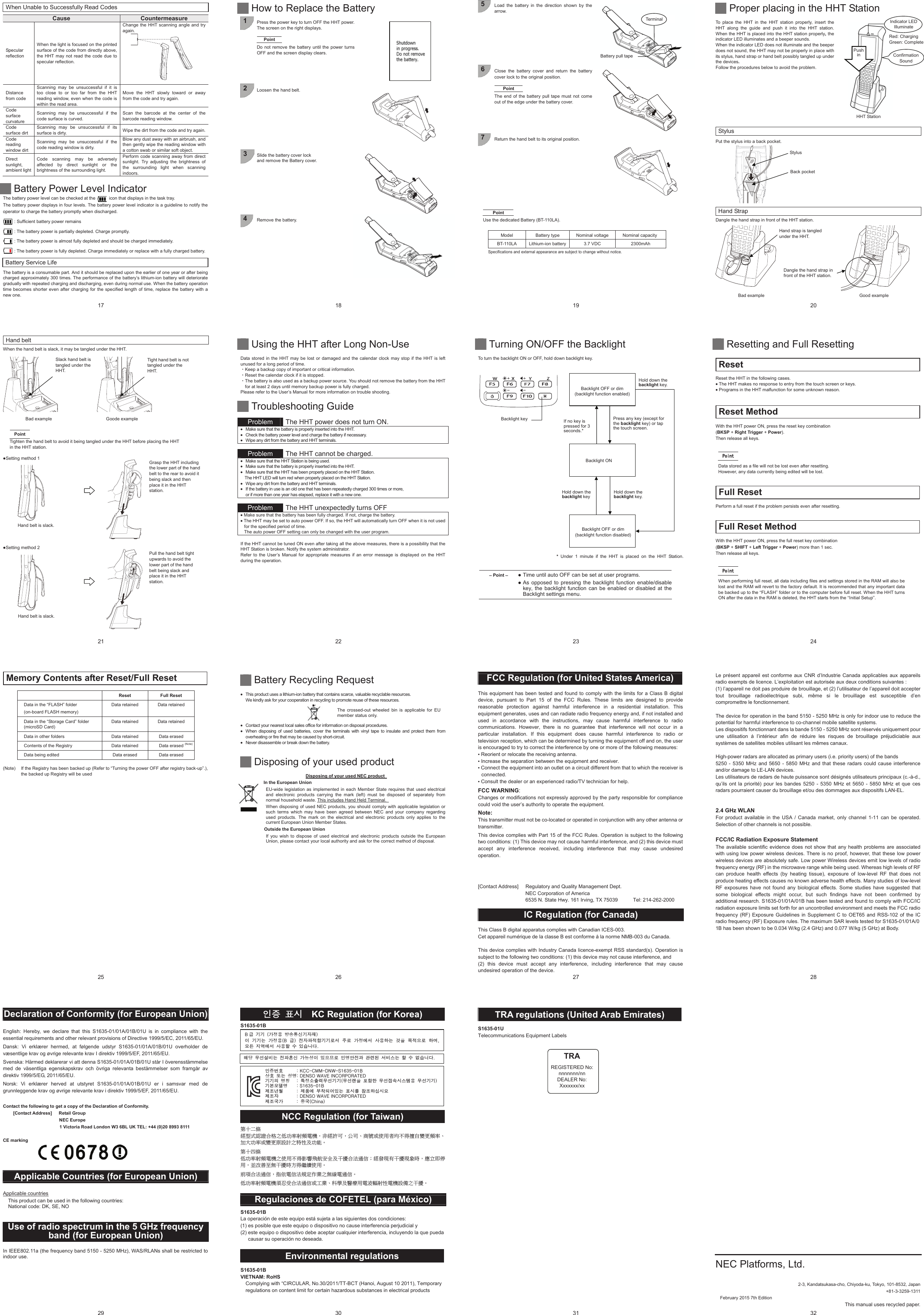 17  When Unable to Successfully Read Codes  Cause  Countermeasure Specular reflection When the light is focused on the printed surface of the code from directly above, the HHT may not read the code due to specular reflection. Change the HHT scanning angle and try again.          Distance from code Scanning may be unsuccessful if it is too close to or too far from the HHT reading window, even when the code is within the read area.   Move the HHT slowly toward or away from the code and try again. Code surface curvature Scanning may be unsuccessful if the code surface is curved. Scan the barcode at the center of the barcode reading window. Code surface dirt Scanning may be unsuccessful if its surface is dirty.  Wipe the dirt from the code and try again. Code reading window dirt Scanning may be unsuccessful if the code reading window is dirty. Blow any dust away with an airbrush, and then gently wipe the reading window with a cotton swab or similar soft object. Direct sunlight, ambient light Code scanning may be adversely affected by direct sunlight or the brightness of the surrounding light. Perform code scanning away from direct sunlight. Try adjusting the brightness of the surrounding light when scanning indoors.       Battery Power Level Indicator The battery power level can be checked at the            icon that displays in the task tray.   The battery power displays in four levels. The battery power level indicator is a guideline to notify the operator to charge the battery promptly when discharged. : Sufficient battery power remains : The battery power is partially depleted. Charge promptly. : The battery power is almost fully depleted and should be charged immediately. : The battery power is fully depleted. Charge immediately or replace with a fully charged battery. Battery Service Life The battery is a consumable part. And it should be replaced upon the earlier of one year or after being charged approximately 300 times. The performance of the battery’s lithium-ion battery will deteriorate gradually with repeated charging and discharging, even during normal use. When the battery operation time becomes shorter even after charging for the specified length of time, replace the battery with a new one. 18    How to Replace the Battery  1  Press the power key to turn OFF the HHT power. The screen on the right displays.  Point Do not remove the battery until the power turns OFF and the screen display clears.      2  Loosen the hand belt.           3  Slide the battery cover lock   and remove the Battery cover.          4  Remove the battery.           19 5  Load the battery in the direction shown by the arrow.          6  Close the battery cover and return the battery cover lock to the original position.  Point The end of the battery pull tape must not come out of the edge under the battery cover.      7  Return the hand belt to its original position.            Point Use the dedicated Battery (BT-110LA).  Model  Battery type  Nominal voltage  Nominal capacity BT-110LA  Lithium-ion battery 3.7 VDC  2300mAh Specifications and external appearance are subject to change without notice. Terminal Battery pull tape20  HHT Station Confirmation Sound Indicator LEDIlluminate Red: Charging Green: Complete Stylus Back pocket Hand strap is tangled under the HHT. Dangle the hand strap in front of the HHT station.    Proper placing in the HHT Station  To place the HHT in the HHT station properly, insert the HHT along the guide and push it into the HHT station. When the HHT is placed into the HHT station properly, the indicator LED illuminates and a beeper sounds. When the indicator LED does not illuminate and the beeper does not sound, the HHT may not be properly in place with its stylus, hand strap or hand belt possibly tangled up under the devices. Follow the procedures below to avoid the problem.           Stylus Put the stylus into a back pocket.    Hand Strap Dangle the hand strap in front of the HHT station.   Bad exampleGood example Push in 21 Slack hand belt is tangled under the HHT. Tight hand belt is not tangled under the HHT. Hand belt is slack. Hand belt is slack. Grasp the HHT including the lower part of the hand belt to the rear to avoid it being slack and then place it in the HHT station. Pull the hand belt tight upwards to avoid the lower part of the hand belt being slack and place it in the HHT station. Hand belt When the hand belt is slack, it may be tangled under the HHT.    Bad exampleGoode example Point Tighten the hand belt to avoid it being tangled under the HHT before placing the HHT in the HHT station.ƔSetting method 1    ƔSetting method 2 22    Using the HHT after Long Non-Use  Data stored in the HHT may be lost or damaged and the calendar clock may stop if the HHT is left unused for a long period of time. ȷKeep a backup copy of important or critical information. ȷReset the calendar clock if it is stopped. ȷThe battery is also used as a backup power source. You should not remove the battery from the HHT for at least 2 days until memory backup power is fully charged. Please refer to the User’s Manual for more information on trouble shooting.   Troubleshooting Guide  Problem  The HHT power does not turn ON. x  Make sure that the battery is properly inserted into the HHT. x  Check the battery power level and charge the battery if necessary. x  Wipe any dirt from the battery and HHT terminals.   Problem  The HHT cannot be charged. x  Make sure that the HHT Station is being used. x  Make sure that the battery is properly inserted into the HHT. x  Make sure that the HHT has been properly placed on the HHT Station. The HHT LED will turn red when properly placed on the HHT Station. x  Wipe any dirt from the battery and HHT terminals. x  If the battery in use is an old one that has been repeatedly charged 300 times or more,   or if more than one year has elapsed, replace it with a new one.   Problem  The HHT unexpectedly turns OFF   x Make sure that the battery has been fully charged. If not, charge the battery. x The HHT may be set to auto power OFF. If so, the HHT will automatically turn OFF when it is not used for the specified period of time.   The auto power OFF setting can only be changed with the user program.  If the HHT cannot be tuned ON even after taking all the above measures, there is a possibility that the HHT Station is broken. Notify the system administrator. Refer to the User’s Manual for appropriate measures if an error message is displayed on the HHT during the operation.  23   Turning ON/OFF the Backlight  To turn the backlight ON or OFF, hold down backlight key.  Point  z Time until auto OFF can be set at user programs. z As opposed to pressing the backlight function enable/disable key, the backlight function can be enabled or disabled at the Backlight settings menu.  *  Under 1 minute if the HHT is placed on the HHT Station. Backlight OFF or dim (backlight function enabled)Backlight OFF or dim   (backlight function disabled)Backlight ONHold down the backlight key.㻌If no key ispressed for 3 seconds.*㻌Press any key (except for   the backlight key) or tap   the touch screen.㻌Hold down the backlight key.㻌Hold down the backlight key㻌Backlight key24   Resetting and Full Resetting  Reset Reset the HHT in the following cases. x The HHT makes no response to entry from the touch screen or keys. x Programs in the HHT malfunction for some unknown reason. Reset Method With the HHT power ON, press the reset key combination   (BKSP + Right Trigger + Power). Then release all keys. 3RLQWData stored as a file will not be lost even after resetting.   However, any data currently being edited will be lost. Full Reset Perform a full reset if the problem persists even after resetting.Full Reset Method With the HHT power ON, press the full reset key combination   (BKSP + SHIFT + Left Trigger + Power) more than 1 sec. Then release all keys. 3RLQWWhen performing full reset, all data including files and settings stored in the RAM will also be lost and the RAM will revert to the factory default. It is recommended that any important data be backed up to the “FLASH” folder or to the computer before full reset. When the HHT turns ON after the data in the RAM is deleted, the HHT starts from the “Initial Setup”.   25 Memory Contents after Reset/Full Reset  Reset Full Reset Data in the “FLASH” folder (on-board FLASH memory) Data retained  Data retained Data in the “Storage Card” folder (microSD Card) Data retained  Data retained Data in other folders  Data retained  Data erased Contents of the Registry  Data retained  Data erased (Note) Data being edited  Data erased  Data erased  (Note)  If the Registry has been backed up (Refer to “Turning the power OFF after registry back-up”.), the backed up Registry will be used  26  Battery Recycling Request  x  This product uses a lithium-ion battery that contains scarce, valuable recyclable resources.   We kindly ask for your cooperation in recycling to promote reuse of these resources. The crossed-out wheeled bin is applicable for EUmember status only. x  Contact your nearest local sales office for information on disposal procedures. x  When disposing of used batteries, cover the terminals with vinyl tape to insulate and protect them from overheating or fire that may be caused by short-circuit. x  Never disassemble or break down the battery.    Disposing of your used product  Disposing of your used NEC product   In the European Union   EU-wide legislation as implemented in each Member State requires that used electrical and electronic products carrying the mark (left) must be disposed of separately from normal household waste. This includes Hand Held Terminal.   When disposing of used NEC products, you should comply with applicable legislation or such terms which may have been agreed between NEC and your company regarding used products. The mark on the electrical and electronic products only applies to the current European Union Member States.   Outside the European Union   If you wish to dispose of used electrical and electronic products outside the European Union, please contact your local authority and ask for the correct method of disposal.   27 FCC Regulation (for United States America)  This equipment has been tested and found to comply with the limits for a Class B digital device, pursuant to Part 15 of the FCC Rules. These limits are designed to provide reasonable protection against harmful interference in a residential installation. This equipment generates, uses and can radiate radio frequency energy and, if not installed and used in accordance with the instructions, may cause harmful interference to radio communications. However, there is no guarantee that interference will not occur in a particular installation. If this equipment does cause harmful interference to radio or television reception, which can be determined by turning the equipment off and on, the user is encouraged to try to correct the interference by one or more of the following measures: • Reorient or relocate the receiving antenna. • Increase the separation between the equipment and receiver.   • Connect the equipment into an outlet on a circuit different from that to which the receiver is connected. • Consult the dealer or an experienced radio/TV technician for help.  FCC WARNING: Changes or modifications not expressly approved by the party responsible for compliance could void the user’s authority to operate the equipment.  Note: This transmitter must not be co-located or operated in conjunction with any other antenna or transmitter.  This device complies with Part 15 of the FCC Rules. Operation is subject to the following two conditions: (1) This device may not cause harmful interference, and (2) this device must accept any interference received, including interference that may cause undesired operation.  Within the 5.15 - 5.25 GHz band, U-NII devices will be restricted to indoor operations to reduce any potential for harmful interference to co-channel mobile-satellite service operations.  [Contact Address]  Regulatory and Quality Management Dept. NEC Corporation of America 6535 N. State Hwy. 161 Irving, TX 75039      Tel: 214-262-2000  IC Regulation (for Canada)  This Class B digital apparatus complies with Canadian ICES-003. Cet appareil numérique de la classe B est conforme à la norme NMB-003 du Canada.  This device complies with Industry Canada licence-exempt RSS standard(s). Operation is subject to the following two conditions: (1) this device may not cause interference, and   (2) this device must accept any interference, including interference that may cause undesired operation of the device. 28 Le présent appareil est conforme aux CNR d’Industrie Canada applicables aux appareils radio exempts de licence. L’exploitation est autorisée aux deux conditions suivantes :   (1) l’appareil ne doit pas produire de brouillage, et (2) l’utilisateur de l’appareil doit accepter tout brouillage radioélectrique subi, même si le brouillage est susceptible d’en compromettre le fonctionnement.  The device for operation in the band 5150 - 5250 MHz is only for indoor use to reduce the potential for harmful interference to co-channel mobile satellite systems. Les dispositifs fonctionnant dans la bande 5150 - 5250 MHz sont réservés uniquement pour une utilisation à l’intérieur afin de réduire les risques de brouillage préjudiciable aux systèmes de satellites mobiles utilisant les mêmes canaux.  High-power radars are allocated as primary users (i.e. priority users) of the bands   5250 - 5350 MHz and 5650 - 5850 MHz and that these radars could cause interference and/or damage to LE-LAN devices. Les utilisateurs de radars de haute puissance sont désignés utilisateurs principaux (c.-à-d., qu’ils ont la priorité) pour les bandes 5250 - 5350 MHz et 5650 - 5850 MHz et que ces radars pourraient causer du brouillage et/ou des dommages aux dispositifs LAN-EL.   2.4 GHz WLAN For product available in the USA / Canada market, only channel 1-11 can be operated. Selection of other channels is not possible.  FCC/IC Radiation Exposure Statement The available scientific evidence does not show that any health problems are associated with using low power wireless devices. There is no proof, however, that these low power wireless devices are absolutely safe. Low power Wireless devices emit low levels of radio frequency energy (RF) in the microwave range while being used. Whereas high levels of RF can produce health effects (by heating tissue), exposure of low-level RF that does not produce heating effects causes no known adverse health effects. Many studies of low-level RF exposures have not found any biological effects. Some studies have suggested that some biological effects might occur, but such findings have not been confirmed by additional research. S1635-01/01A/01B has been tested and found to comply with FCC/IC radiation exposure limits set forth for an uncontrolled environment and meets the FCC radio frequency (RF) Exposure Guidelines in Supplement C to OET65 and RSS-102 of the IC radio frequency (RF) Exposure rules. The maximum SAR levels tested for S1635-01/01A/0 1B has been shown to be 0.034 W/kg (2.4 GHz) and 0.077 W/kg (5 GHz) at Body.  29 Declaration of Conformity (for European Union)  English: Hereby, we declare that this S1635-01/01A/01B/01U is in compliance with the essential requirements and other relevant provisions of Directive 1999/5/EC, 2011/65/EU. Dansk: Vi erklærer hermed, at følgende udstyr S1635-01/01A/01B/01U overholder de væsentlige krav og øvrige relevante krav I direktiv 1999/5/EF, 2011/65/EU. Svenska: Härmed deklarerar vi att denna S1635-01/01A/01B/01U står I överensstämmelse med de väsentliga egenskapskrav och övriga relevanta bestämmelser som framgår av direktiv 1999/5/EG, 2011/65/EU. Norsk: Vi erklærer herved at utstyret S1635-01/01A/01B/01U er i samsvar med de grunnleggende krav og øvrige relevante krav i direktiv 1999/5/EF, 2011/65/EU.  Contact the following to get a copy of the Declaration of Conformity. [Contact Address]   Retail Group NEC Europe 1 Victoria Road London W3 6BL UK TEL: +44 (0)20 8993 8111  CE marking      Applicable Countries (for European Union)  Applicable countries This product can be used in the following countries: National code: DK, SE, NO   Use of radio spectrum in the 5 GHz frequency band (for European Union)  In IEEE802.11a (the frequency band 5150 - 5250 MHz), WAS/RLANs shall be restricted to indoor use.   30 汾溣 祢柢    KC Regulation (for Korea)  S1635-01B ͑͑͑͑͑͑͑͑͑͑͑͑͑ NCC Regulation (for Taiwan)  䫔⋩Ḵ㡅ġ䴻✳⺷娵嫱⎰㟤ᷳỶ≇䌯⮬柣暣㨇炻朆䴻姙⎗炻℔⎠ˣ⓮嘇ㆾἧ䓐侭⛯ᶵ⼿㑭冒嬲㚜柣䌯ˣ≈⣏≇䌯ㆾ嬲㚜⍇姕妰ᷳ䈡⿏⍲≇傥ˤġġ䫔⋩⚃㡅ġỶ≇䌯⮬柣暣㨇ᷳἧ䓐ᶵ⼿⼙枧梃凒⬱ℐ⍲⸚㒦⎰㱽忂ᾉ烊䴻䘤䎦㚱⸚㒦䎦尉㗪炻ㅱ䩳⌛ 䓐炻᷎㓡┬军䃉⸚㒦㗪㕡⼿两临ἧ䓐ˤġġ⇵枭⎰㱽忂ᾉ炻㊯ὅ暣ᾉ㱽夷⭂ἄ㤕ᷳ䃉䶂暣忂ᾉˤġġỶ≇䌯⮬柣暣㨇枰⽵⍿⎰㱽忂ᾉㆾⶍ㤕ˣ䥹⬠⍲慓䗪䓐暣㲊廣⮬⿏暣㨇姕⁁ᷳ⸚㒦ˤġ Regulaciones de COFETEL (para México)  S1635-01B La operación de este equipo está sujeta a las siguientes dos condiciones:   (1) es posible que este equipo o dispositivo no cause interferencia perjudicial y   (2) este equipo o dispositivo debe aceptar cualquier interferencia, incluyendo la que pueda causar su operación no deseada.  Environmental regulations  S1635-01B VIETNAM: RoHS Complying with “CIRCULAR, No.30/2011/TT-BCT (Hanoi, August 10 2011), Temporary   regulations on content limit for certain hazardous substances in electrical products   汾溣憎笾͑͑͑͑͑͑ͫ͑ͼʹʹ͞ʹ;;͞͵ͿΈ͞΄ͧͤͦ͢͢͞͡ͳ͑旇笾͑ 嬖垚͑ 昷律ͫ͑͵ͶͿ΄΀͑ΈͲ·Ͷ͑ͺͿʹ΀΃΁΀΃Ͳ΅Ͷ͵͑匶匶汞͑律獳͑͑͑ͫ͑瞿洛暒犢崫怺昦匶匶͙怺昦岢汊͑磲穮穢͑怺昦洗暓柢枪癢殯͑ 怺昦匶匶͚͑匶懾微塾律͑ ͑ ͑ ͫ͑΄ͧͤͦ͢͢͞͡ͳ͑洢浶噊毚͑͑͑͑͑͑ͫ͑洢禎櫖͑抆焯夞檺沎垚͑祢柢庂͑焾浶穞柳柢殚͑洢浶沖͑͑͑͑͑͑͑͑ͫ͑͵ͶͿ΄΀͑ΈͲ·Ͷ͑ͺͿʹ΀΃΁΀΃Ͳ΅Ͷ͵͑洢浶剳儆͑͑͑͑͑͑ͫ͑渗剳͙ʹΙΚΟΒ͚͑ͳ 匏͑ 匶匶͑ ͙儆洛殯͑ 愯暧皻柦匶沖沲͚͑決͑ 匶匶垚͑ 儆洛殯͙ͳ 匏͚͑ 洊沖砒洇穯匶匶嵢昢͑ 渂嵢͑ 儆洛櫖昢͑ 斲殯穞垚͑ 冉汊͑ 徯洇求嵢͑ 穞彶͑͝微姦͑ 滆櫳櫖昢 斲殯穦͑ 朞͑ 沎枻城埪͑͟空埿͑ 怺昦昪捊垚͑ 洊砒筂柦͑ 儆垫昷決͑ 沎求惆嵢͑ 汾律橎洊刂͑ 分崮夢͑ 昢捊枪垚͑ 穦͑ 朞͑ 櫌枻城埪͟31 TRA regulations (United Arab Emirates)  S1635-01U Telecommunications Equipment Labels  TRA REGISTERED No: nnnnnnn/nn DEALER No: Xxxxxxx/xx 32                               2-3, Kandatsukasa-cho, Chiyoda-ku, Tokyo, 101-8532, Japan +81-3-3259-1311 February 2015 7th Edition This manual uses recycled paper. NEC Platforms, Ltd. 