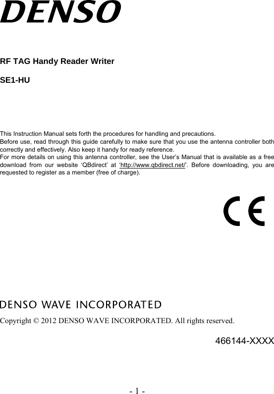 - 1 -     RF TAG Handy Reader Writer  SE1-HU        This Instruction Manual sets forth the procedures for handling and precautions.   Before use, read through this guide carefully to make sure that you use the antenna controller both correctly and effectively. Also keep it handy for ready reference. For more details on using this antenna controller, see the User’s Manual that is available as a free download from our website ‘QBdirect’ at ‘http://www.qbdirect.net/’. Before downloading, you are requested to register as a member (free of charge).                  Copyright © 2012 DENSO WAVE INCORPORATED. All rights reserved.  466144-XXXX 