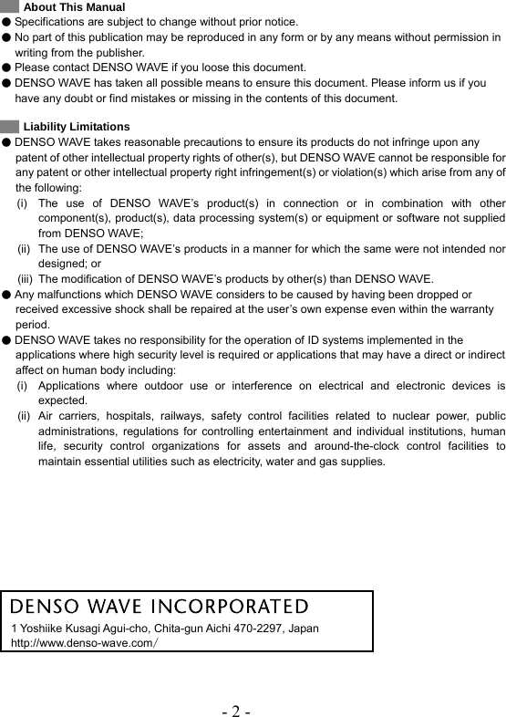 - 2 -   About This Manual  Specifications are subject to change without prior notice.  No part of this publication may be reproduced in any form or by any means without permission in writing from the publisher.  Please contact DENSO WAVE if you loose this document.    DENSO WAVE has taken all possible means to ensure this document. Please inform us if you have any doubt or find mistakes or missing in the contents of this document.    Liability Limitations  DENSO WAVE takes reasonable precautions to ensure its products do not infringe upon any patent of other intellectual property rights of other(s), but DENSO WAVE cannot be responsible for any patent or other intellectual property right infringement(s) or violation(s) which arise from any of the following:   (i)  The use of DENSO WAVE’s product(s) in connection or in combination with other component(s), product(s), data processing system(s) or equipment or software not supplied from DENSO WAVE;   (ii)  The use of DENSO WAVE’s products in a manner for which the same were not intended nor designed; or   (iii)  The modification of DENSO WAVE’s products by other(s) than DENSO WAVE.  Any malfunctions which DENSO WAVE considers to be caused by having been dropped or received excessive shock shall be repaired at the user’s own expense even within the warranty period.  DENSO WAVE takes no responsibility for the operation of ID systems implemented in the applications where high security level is required or applications that may have a direct or indirect affect on human body including:     (i)  Applications where outdoor use or interference on electrical and electronic devices is expected.    (ii)  Air carriers, hospitals, railways, safety control facilities related to nuclear power, public administrations, regulations for controlling entertainment and individual institutions, human life, security control organizations for assets and around-the-clock control facilities to maintain essential utilities such as electricity, water and gas supplies.            1 Yoshiike Kusagi Agui-cho, Chita-gun Aichi 470-2297, Japan http://www.denso-wave.com/  