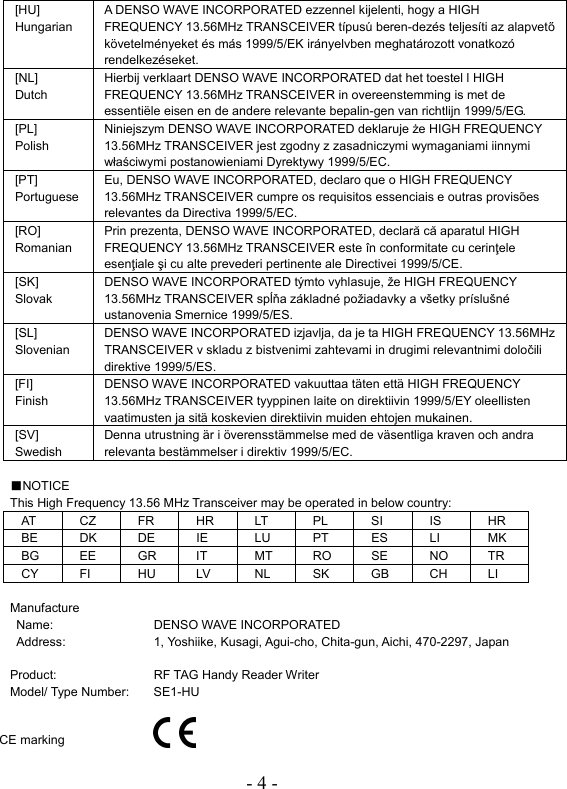 - 4 -  [HU] Hungarian A DENSO WAVE INCORPORATED ezzennel kijelenti, hogy a HIGH FREQUENCY 13.56MHz TRANSCEIVER típusú beren-dezés teljesíti az alapvető követelményeket és más 1999/5/EK irányelvben meghatározott vonatkozó rendelkezéseket. [NL] Dutch Hierbij verklaart DENSO WAVE INCORPORATED dat het toestel l HIGH FREQUENCY 13.56MHz TRANSCEIVER in overeenstemming is met de essentiële eisen en de andere relevante bepalin-gen van richtlijn 1999/5/EG. [PL] Polish Niniejszym DENSO WAVE INCORPORATED deklaruje że HIGH FREQUENCY 13.56MHz TRANSCEIVER jest zgodny z zasadniczymi wymaganiami iinnymi właściwymi postanowieniami Dyrektywy 1999/5/EC. [PT] Portuguese Eu, DENSO WAVE INCORPORATED, declaro que o HIGH FREQUENCY 13.56MHz TRANSCEIVER cumpre os requisitos essenciais e outras provisões relevantes da Directiva 1999/5/EC. [RO] Romanian Prin prezenta, DENSO WAVE INCORPORATED, declară că aparatul HIGH FREQUENCY 13.56MHz TRANSCEIVER este în conformitate cu cerinţele esenţiale şi cu alte prevederi pertinente ale Directivei 1999/5/CE. [SK] Slovak DENSO WAVE INCORPORATED týmto vyhlasuje, že HIGH FREQUENCY 13.56MHz TRANSCEIVER spĺňa základné požiadavky a všetky príslušné ustanovenia Smernice 1999/5/ES. [SL] Slovenian DENSO WAVE INCORPORATED izjavlja, da je ta HIGH FREQUENCY 13.56MHz TRANSCEIVER v skladu z bistvenimi zahtevami in drugimi relevantnimi določili direktive 1999/5/ES. [FI] Finish DENSO WAVE INCORPORATED vakuuttaa täten että HIGH FREQUENCY 13.56MHz TRANSCEIVER tyyppinen laite on direktiivin 1999/5/EY oleellisten vaatimusten ja sitä koskevien direktiivin muiden ehtojen mukainen. [SV] Swedish Denna utrustning är i överensstämmelse med de väsentliga kraven och andra relevanta bestämmelser i direktiv 1999/5/EC.  ■NOTICE This High Frequency 13.56 MHz Transceiver may be operated in below country: AT CZ FR HR LT PL SI  IS  HR BE DK DE IE  LU PT ES LI  MK BG EE  GR IT  MT RO SE  NO TR CY FI  HU LV  NL  SK  GB CH LI  Manufacture Name: DENSO WAVE INCORPORATED Address:  1, Yoshiike, Kusagi, Agui-cho, Chita-gun, Aichi, 470-2297, Japan  Product:  RF TAG Handy Reader Writer   Model/ Type Number:  SE1-HU  CE marking 