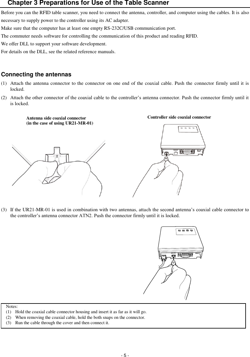  - 5 - Chapter 3 Preparations for Use of the Table Scanner Before you can the RFID table scanner, you need to connect the antenna, controller, and computer using the cables. It is also necessary to supply power to the controller using its AC adapter. Make sure that the computer has at least one empty RS-232C/USB communication port.   The commuter needs software for controlling the communication of this product and reading RFID. We offer DLL to support your software development. For details on the DLL, see the related reference manuals.   Connecting the antennas (1)  Attach the antenna connector to the connector on one end of the coaxial cable. Push the  connector firmly until it is locked. (2)  Attach the other connector of the coaxial cable to the controller’s antenna connector. Push the connector firmly until it is locked.           (3)  If the UR21-MR-01 is used in combination with two antennas, attach the second antenna’s coaxial cable connector to the controller’s antenna connector ATN2. Push the connector firmly until it is locked.           Notes: (1)  Hold the coaxial cable connector housing and insert it as far as it will go. (2)  When removing the coaxial cable, hold the both snaps on the connector. (3)  Run the cable through the cover and then connect it. Controller side coaxial connector Antenna side coaxial connector (in the case of using UR21-MR-01) 