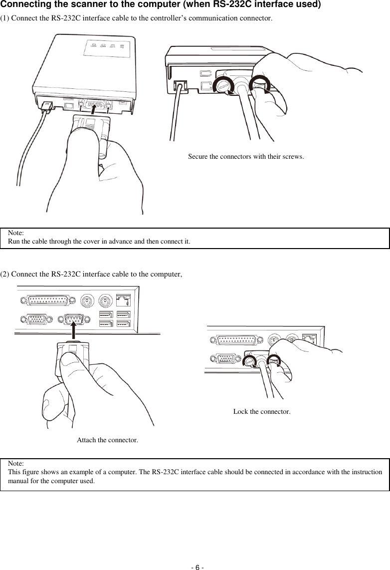  - 6 - Connecting the scanner to the computer (when RS-232C interface used) (1) Connect the RS-232C interface cable to the controller’s communication connector.                   (2) Connect the RS-232C interface cable to the computer,                 Scanner AC adapter RS-232C interface cable Secure the connectors with their screws. Attach the connector.  Lock the connector. Note: This figure shows an example of a computer. The RS-232C interface cable should be connected in accordance with the instruction manual for the computer used.  Note: Run the cable through the cover in advance and then connect it. 