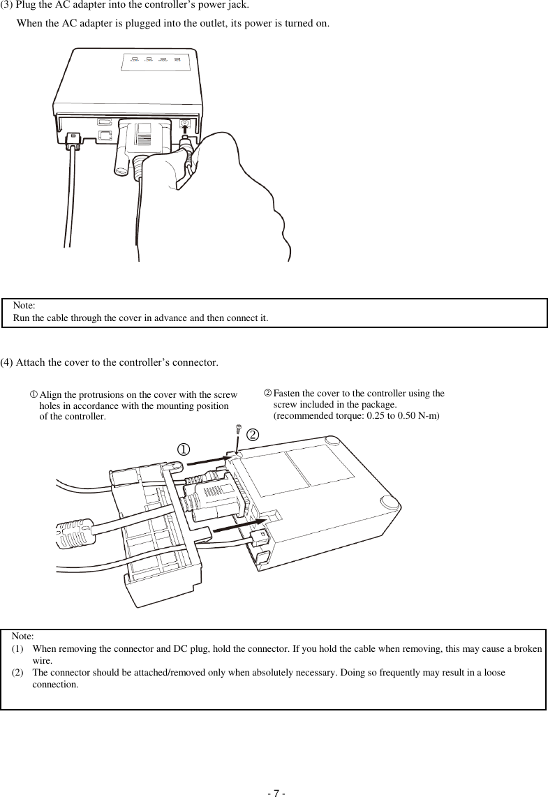  - 7 - (3) Plug the AC adapter into the controller’s power jack. When the AC adapter is plugged into the outlet, its power is turned on.                  (4) Attach the cover to the controller’s connector.                     Align the protrusions on the cover with the screw holes in accordance with the mounting position of the controller.  Fasten the cover to the controller using the screw included in the package. (recommended torque: 0.25 to 0.50 N-m)  Note: (1)  When removing the connector and DC plug, hold the connector. If you hold the cable when removing, this may cause a broken wire. (2)  The connector should be attached/removed only when absolutely necessary. Doing so frequently may result in a loose connection.   Note: Run the cable through the cover in advance and then connect it. 