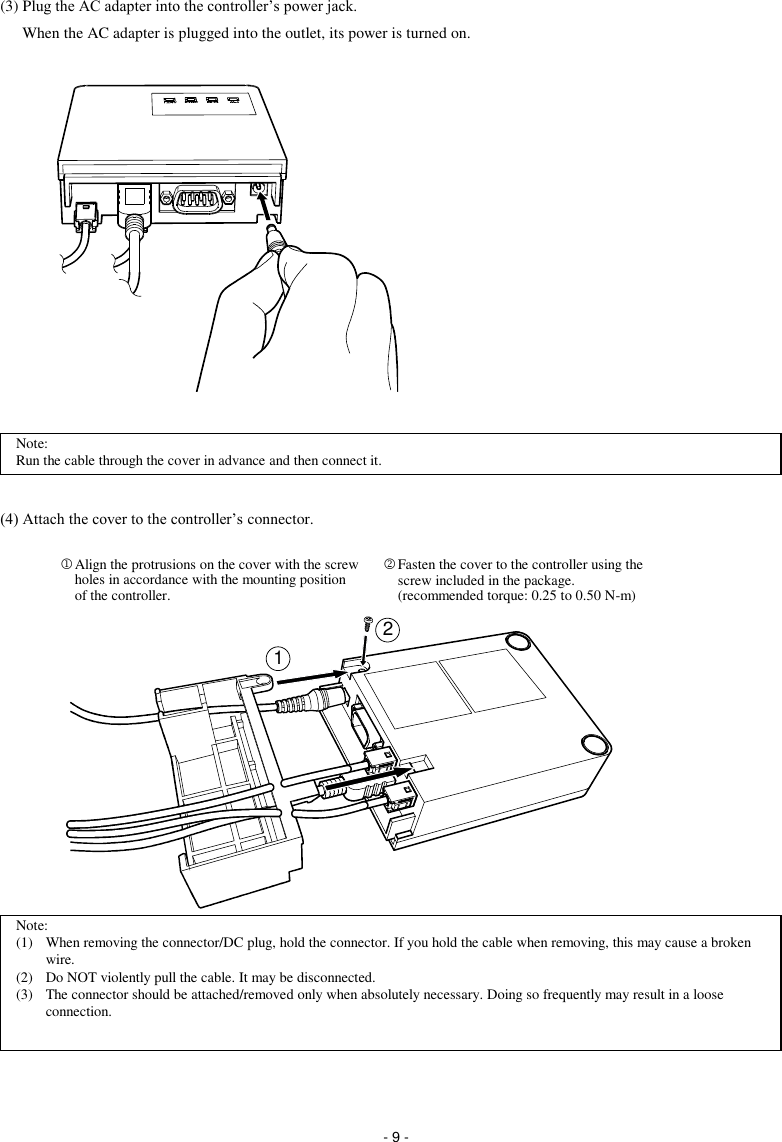  - 9 - (3) Plug the AC adapter into the controller’s power jack. When the AC adapter is plugged into the outlet, its power is turned on.                  (4) Attach the cover to the controller’s connector.                 Note: (1)  When removing the connector/DC plug, hold the connector. If you hold the cable when removing, this may cause a broken wire. (2)  Do NOT violently pull the cable. It may be disconnected. (3)  The connector should be attached/removed only when absolutely necessary. Doing so frequently may result in a loose connection. 12 Fasten the cover to the controller using the screw included in the package. (recommended torque: 0.25 to 0.50 N-m)  Align the protrusions on the cover with the screw holes in accordance with the mounting position of the controller. Note: Run the cable through the cover in advance and then connect it. 