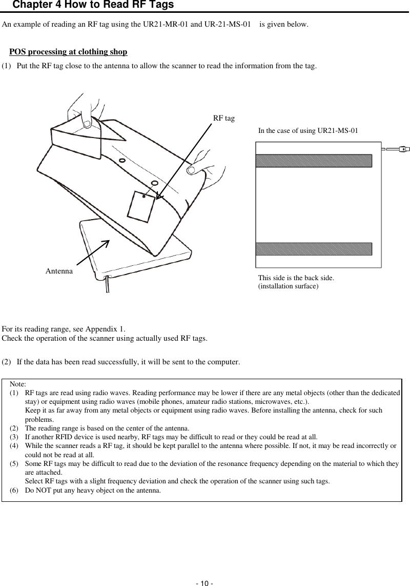  - 10 - Chapter 4 How to Read RF Tags An example of reading an RF tag using the UR21-MR-01 and UR-21-MS-01    is given below.  POS processing at clothing shop (1)  Put the RF tag close to the antenna to allow the scanner to read the information from the tag.                   For its reading range, see Appendix 1. Check the operation of the scanner using actually used RF tags.  (2)  If the data has been read successfully, it will be sent to the computer.           Antenna RF tag Note: (1)  RF tags are read using radio waves. Reading performance may be lower if there are any metal objects (other than the dedicated stay) or equipment using radio waves (mobile phones, amateur radio stations, microwaves, etc.). Keep it as far away from any metal objects or equipment using radio waves. Before installing the antenna, check for such problems. (2)  The reading range is based on the center of the antenna. (3)  If another RFID device is used nearby, RF tags may be difficult to read or they could be read at all. (4)  While the scanner reads a RF tag, it should be kept parallel to the antenna where possible. If not, it may be read incorrectly or could not be read at all. (5)  Some RF tags may be difficult to read due to the deviation of the resonance frequency depending on the material to which they are attached. Select RF tags with a slight frequency deviation and check the operation of the scanner using such tags. (6)  Do NOT put any heavy object on the antenna. This side is the back side.   (installation surface) In the case of using UR21-MS-01 