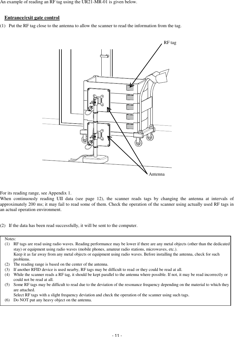  - 11 - An example of reading an RF tag using the UR21-MR-01 is given below.  Entrance/exit gate control (1)  Put the RF tag close to the antenna to allow the scanner to read the information from the tag.                     For its reading range, see Appendix 1. When  continuously  reading  UII  data  (see  page  12),  the  scanner  reads  tags  by  changing  the  antenna  at  intervals  of approximately 200 ms; it may fail to read some of them. Check the operation of the scanner using actually used RF tags in an actual operation environment.  (2)  If the data has been read successfully, it will be sent to the computer.           RF tag Antenna Notes: (1)  RF tags are read using radio waves. Reading performance may be lower if there are any metal objects (other than the dedicated stay) or equipment using radio waves (mobile phones, amateur radio stations, microwaves, etc.). Keep it as far away from any metal objects or equipment using radio waves. Before installing the antenna, check for such problems. (2)  The reading range is based on the center of the antenna. (3)  If another RFID device is used nearby, RF tags may be difficult to read or they could be read at all. (4)  While the scanner reads a RF tag, it should be kept parallel to the antenna where possible. If not, it may be read incorrectly or could not be read at all. (5)  Some RF tags may be difficult to read due to the deviation of the resonance frequency depending on the material to which they are attached. Select RF tags with a slight frequency deviation and check the operation of the scanner using such tags. (6)  Do NOT put any heavy object on the antenna.  