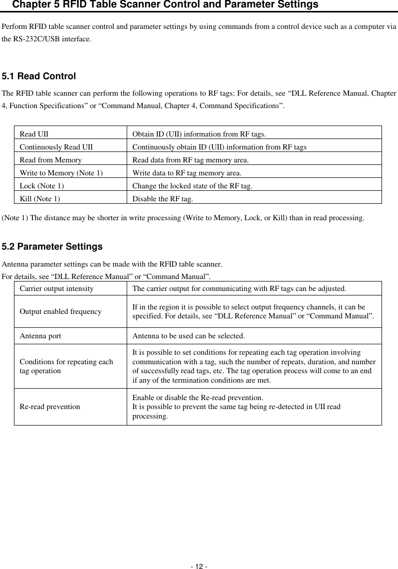  - 12 - Chapter 5 RFID Table Scanner Control and Parameter Settings Perform RFID table scanner control and parameter settings by using commands from a control device such as a computer via the RS-232C/USB interface.   5.1 Read Control The RFID table scanner can perform the following operations to RF tags: For details, see “DLL Reference Manual, Chapter 4, Function Specifications” or “Command Manual, Chapter 4, Command Specifications”.  Read UII Obtain ID (UII) information from RF tags. Continuously Read UII Continuously obtain ID (UII) information from RF tags Read from Memory Read data from RF tag memory area. Write to Memory (Note 1) Write data to RF tag memory area. Lock (Note 1) Change the locked state of the RF tag.   Kill (Note 1) Disable the RF tag. (Note 1) The distance may be shorter in write processing (Write to Memory, Lock, or Kill) than in read processing.    5.2 Parameter Settings Antenna parameter settings can be made with the RFID table scanner. For details, see “DLL Reference Manual” or “Command Manual”. Carrier output intensity   The carrier output for communicating with RF tags can be adjusted.   Output enabled frequency If in the region it is possible to select output frequency channels, it can be specified. For details, see “DLL Reference Manual” or “Command Manual”. Antenna port Antenna to be used can be selected.   Conditions for repeating each tag operation It is possible to set conditions for repeating each tag operation involving communication with a tag, such the number of repeats, duration, and number of successfully read tags, etc. The tag operation process will come to an end if any of the termination conditions are met. Re-read prevention   Enable or disable the Re-read prevention. It is possible to prevent the same tag being re-detected in UII read processing.  