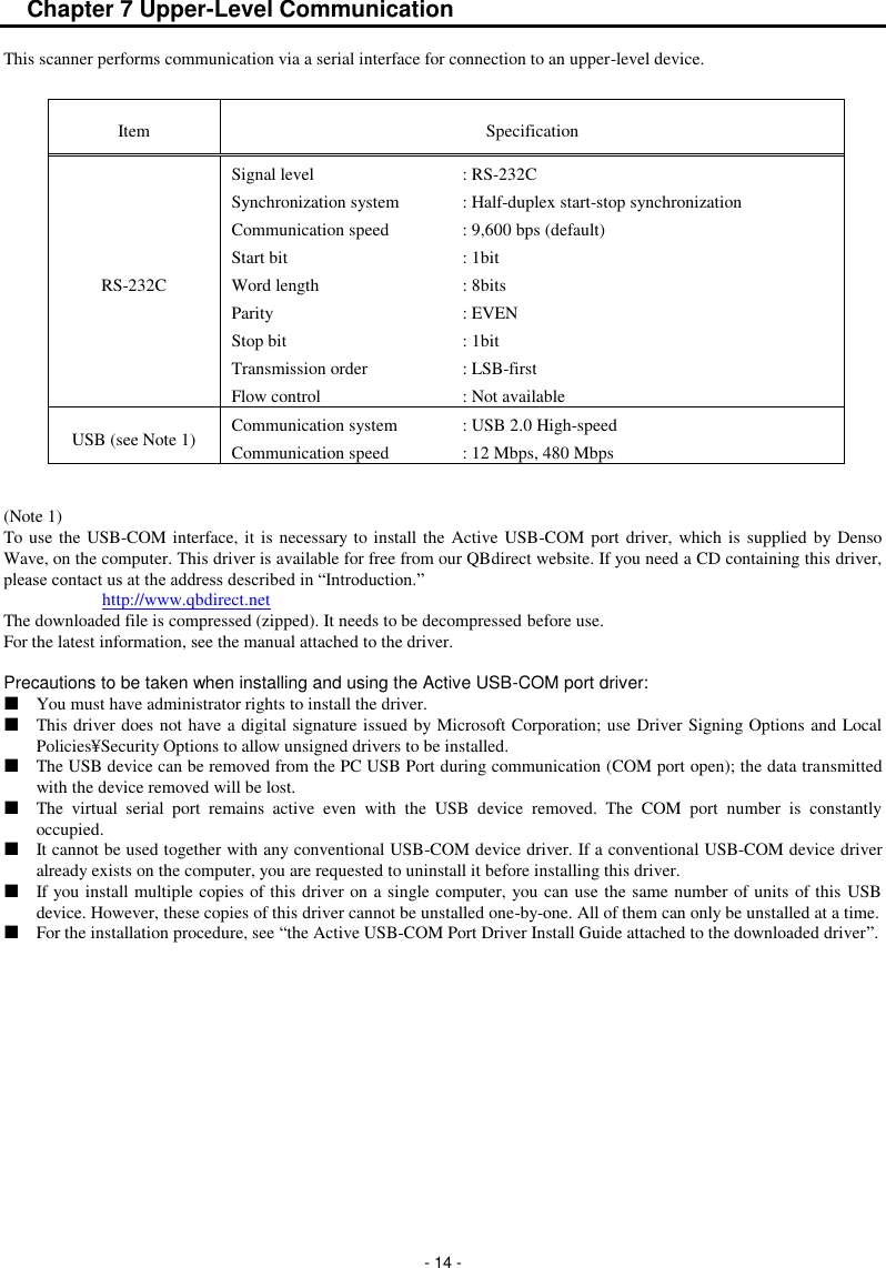  - 14 - Chapter 7 Upper-Level Communication This scanner performs communication via a serial interface for connection to an upper-level device.      Item Specification RS-232C Signal level  : RS-232C Synchronization system  : Half-duplex start-stop synchronization Communication speed  : 9,600 bps (default) Start bit  : 1bit   Word length  : 8bits Parity  : EVEN Stop bit  : 1bit Transmission order  : LSB-first Flow control  : Not available USB (see Note 1) Communication system  : USB 2.0 High-speed Communication speed  : 12 Mbps, 480 Mbps   (Note 1) To use the USB-COM interface, it is necessary to install the Active USB-COM port driver, which  is supplied  by Denso Wave, on the computer. This driver is available for free from our QBdirect website. If you need a CD containing this driver, please contact us at the address described in “Introduction.”  http://www.qbdirect.net The downloaded file is compressed (zipped). It needs to be decompressed before use. For the latest information, see the manual attached to the driver.  Precautions to be taken when installing and using the Active USB-COM port driver:   You must have administrator rights to install the driver.   This driver does not have a digital signature issued by Microsoft Corporation; use Driver Signing Options and Local Policies¥Security Options to allow unsigned drivers to be installed.   The USB device can be removed from the PC USB Port during communication (COM port open); the data transmitted with the device removed will be lost.   The  virtual  serial  port  remains  active  even  with  the  USB  device  removed.  The  COM  port  number  is  constantly occupied.   It cannot be used together with any conventional USB-COM device driver. If a conventional USB-COM device driver already exists on the computer, you are requested to uninstall it before installing this driver.   If you install multiple copies of this driver on a single computer, you can use the same number of units of this USB device. However, these copies of this driver cannot be unstalled one-by-one. All of them can only be unstalled at a time.   For the installation procedure, see “the Active USB-COM Port Driver Install Guide attached to the downloaded driver”.    