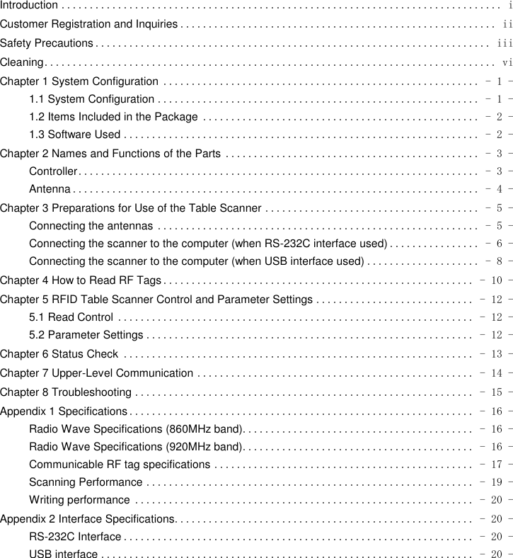  Introduction .............................................................................. i Customer Registration and Inquiries ........................................................ ii Safety Precautions ...................................................................... iii Cleaning ................................................................................ vi Chapter 1 System Configuration ........................................................ - 1 - 1.1 System Configuration ......................................................... - 1 - 1.2 Items Included in the Package ................................................. - 2 - 1.3 Software Used ............................................................... - 2 - Chapter 2 Names and Functions of the Parts ............................................. - 3 - Controller ....................................................................... - 3 - Antenna ........................................................................ - 4 - Chapter 3 Preparations for Use of the Table Scanner ...................................... - 5 - Connecting the antennas ......................................................... - 5 - Connecting the scanner to the computer (when RS-232C interface used) ................ - 6 - Connecting the scanner to the computer (when USB interface used) .................... - 8 - Chapter 4 How to Read RF Tags ....................................................... - 10 - Chapter 5 RFID Table Scanner Control and Parameter Settings ............................ - 12 - 5.1 Read Control ............................................................... - 12 - 5.2 Parameter Settings .......................................................... - 12 - Chapter 6 Status Check .............................................................. - 13 - Chapter 7 Upper-Level Communication ................................................. - 14 - Chapter 8 Troubleshooting ............................................................ - 15 - Appendix 1 Specifications ............................................................. - 16 - Radio Wave Specifications (860MHz band) ......................................... - 16 - Radio Wave Specifications (920MHz band) ......................................... - 16 - Communicable RF tag specifications .............................................. - 17 - Scanning Performance .......................................................... - 19 - Writing performance ............................................................ - 20 - Appendix 2 Interface Specifications ..................................................... - 20 - RS-232C Interface .............................................................. - 20 - USB interface .................................................................. - 20 - 