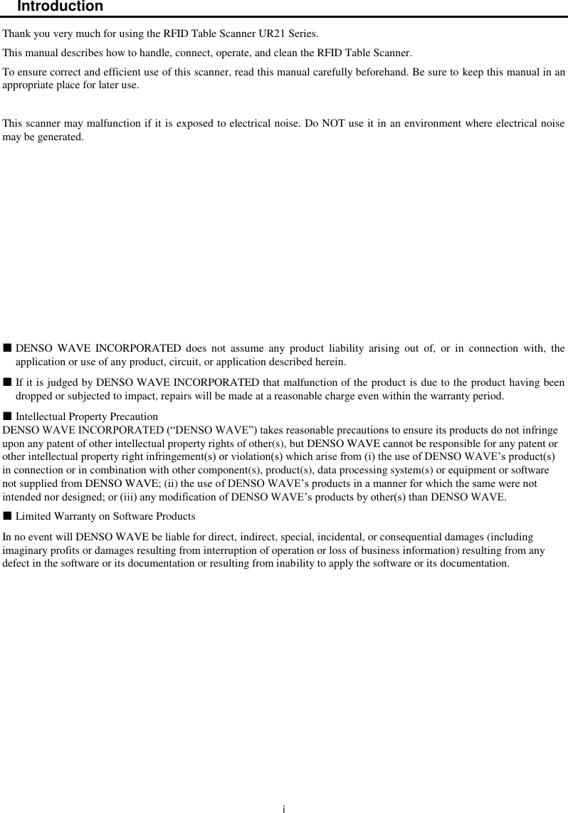  i Introduction Thank you very much for using the RFID Table Scanner UR21 Series. This manual describes how to handle, connect, operate, and clean the RFID Table Scanner. To ensure correct and efficient use of this scanner, read this manual carefully beforehand. Be sure to keep this manual in an appropriate place for later use.  This scanner may malfunction if it is exposed to electrical noise. Do NOT use it in an environment where electrical noise may be generated.              DENSO  WAVE INCORPORATED  does  not  assume  any  product  liability  arising  out  of,  or  in  connection  with,  the application or use of any product, circuit, or application described herein.  If it is judged by DENSO WAVE INCORPORATED that malfunction of the product is due to the product having been dropped or subjected to impact, repairs will be made at a reasonable charge even within the warranty period.  Intellectual Property Precaution DENSO WAVE INCORPORATED (“DENSO WAVE”) takes reasonable precautions to ensure its products do not infringe upon any patent of other intellectual property rights of other(s), but DENSO WAVE cannot be responsible for any patent or other intellectual property right infringement(s) or violation(s) which arise from (i) the use of DENSO WAVE’s product(s) in connection or in combination with other component(s), product(s), data processing system(s) or equipment or software not supplied from DENSO WAVE; (ii) the use of DENSO WAVE’s products in a manner for which the same were not intended nor designed; or (iii) any modification of DENSO WAVE’s products by other(s) than DENSO WAVE.  Limited Warranty on Software Products In no event will DENSO WAVE be liable for direct, indirect, special, incidental, or consequential damages (including imaginary profits or damages resulting from interruption of operation or loss of business information) resulting from any defect in the software or its documentation or resulting from inability to apply the software or its documentation. 