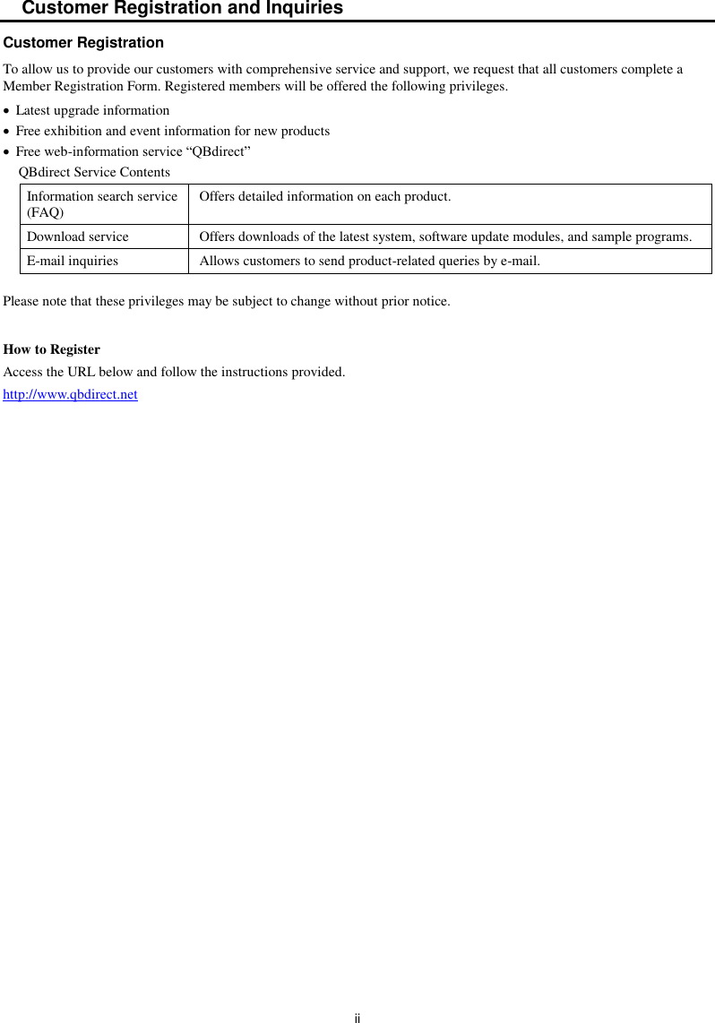  ii Customer Registration and Inquiries Customer Registration To allow us to provide our customers with comprehensive service and support, we request that all customers complete a Member Registration Form. Registered members will be offered the following privileges.   Latest upgrade information   Free exhibition and event information for new products   Free web-information service “QBdirect” QBdirect Service Contents Information search service (FAQ) Offers detailed information on each product. Download service Offers downloads of the latest system, software update modules, and sample programs. E-mail inquiries Allows customers to send product-related queries by e-mail. Please note that these privileges may be subject to change without prior notice.  How to Register Access the URL below and follow the instructions provided. http://www.qbdirect.net  