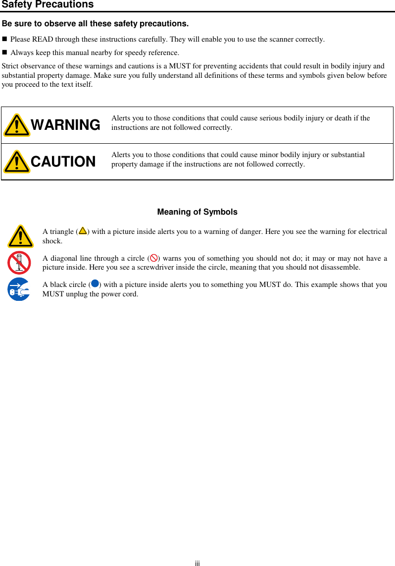  iii Safety Precautions Be sure to observe all these safety precautions.  Please READ through these instructions carefully. They will enable you to use the scanner correctly.  Always keep this manual nearby for speedy reference. Strict observance of these warnings and cautions is a MUST for preventing accidents that could result in bodily injury and substantial property damage. Make sure you fully understand all definitions of these terms and symbols given below before you proceed to the text itself.  WARNING Alerts you to those conditions that could cause serious bodily injury or death if the instructions are not followed correctly. CAUTION Alerts you to those conditions that could cause minor bodily injury or substantial property damage if the instructions are not followed correctly.   Meaning of Symbols  A triangle ( ) with a picture inside alerts you to a warning of danger. Here you see the warning for electrical shock.  A diagonal line through a circle ( ) warns you of something you should not do; it may or may not have a picture inside. Here you see a screwdriver inside the circle, meaning that you should not disassemble.  A black circle ( ) with a picture inside alerts you to something you MUST do. This example shows that you MUST unplug the power cord.     