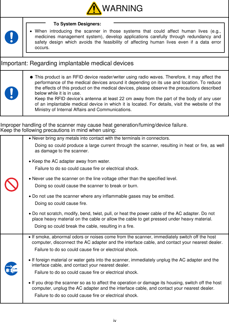  iv  WARNING  To System Designers:   When  introducing  the  scanner  in  those  systems  that  could  affect  human  lives  (e.g., medicines  management  system),  develop  applications  carefully  through  redundancy  and safety  design  which  avoids  the  feasibility  of  affecting  human  lives  even  if  a  data  error occurs. Important: Regarding implantable medical devices   This product is an RFID device reader/writer using radio waves. Therefore, it may affect the performance of the medical devices around it depending on its use and location. To reduce the effects of this product on the medical devices, please observe the precautions described below while it is in use. Keep the RFID device’s antenna at least 22 cm away from the part of the body of any user of an implantable medical device in which it is located. For details, visit the website of the Ministry of Internal Affairs and Communications. Improper handling of the scanner may cause heat generation/fuming/device failure. Keep the following precautions in mind when using:   Never bring any metals into contact with the terminals in connectors.   Doing so could produce a large current through the scanner, resulting in heat or fire, as well as damage to the scanner.  Keep the AC adapter away from water.   Failure to do so could cause fire or electrical shock.  Never use the scanner on the line voltage other than the specified level.   Doing so could cause the scanner to break or burn.  Do not use the scanner where any inflammable gases may be emitted.   Doing so could cause fire.  Do not scratch, modify, bend, twist, pull, or heat the power cable of the AC adapter. Do not place heavy material on the cable or allow the cable to get pressed under heavy material.   Doing so could break the cable, resulting in a fire.   If smoke, abnormal odors or noises come from the scanner, immediately switch off the host computer, disconnect the AC adapter and the interface cable, and contact your nearest dealer.   Failure to do so could cause fire or electrical shock.  If foreign material or water gets into the scanner, immediately unplug the AC adapter and the interface cable, and contact your nearest dealer.   Failure to do so could cause fire or electrical shock.  If you drop the scanner so as to affect the operation or damage its housing, switch off the host computer, unplug the AC adapter and the interface cable, and contact your nearest dealer.   Failure to do so could cause fire or electrical shock.  