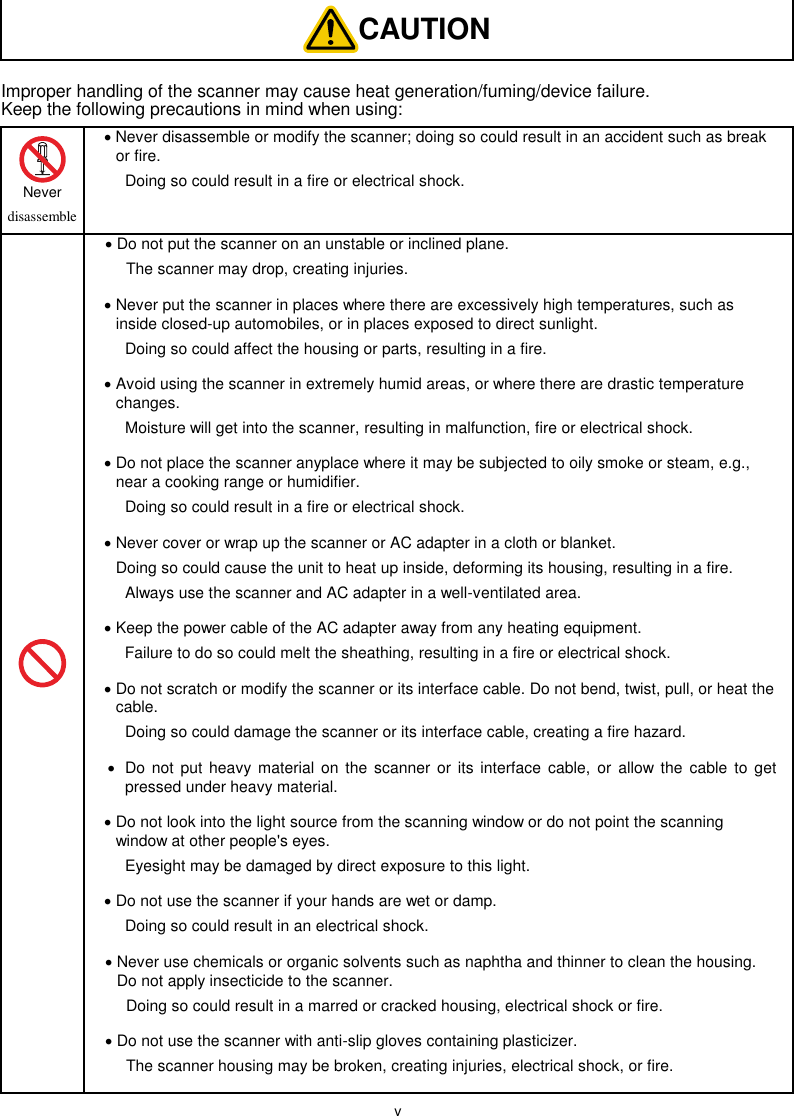  v  CAUTION Improper handling of the scanner may cause heat generation/fuming/device failure. Keep the following precautions in mind when using:  Never   disassemble  Never disassemble or modify the scanner; doing so could result in an accident such as break or fire.   Doing so could result in a fire or electrical shock.   Do not put the scanner on an unstable or inclined plane.   The scanner may drop, creating injuries.  Never put the scanner in places where there are excessively high temperatures, such as inside closed-up automobiles, or in places exposed to direct sunlight.   Doing so could affect the housing or parts, resulting in a fire.  Avoid using the scanner in extremely humid areas, or where there are drastic temperature changes.   Moisture will get into the scanner, resulting in malfunction, fire or electrical shock.  Do not place the scanner anyplace where it may be subjected to oily smoke or steam, e.g., near a cooking range or humidifier.   Doing so could result in a fire or electrical shock.  Never cover or wrap up the scanner or AC adapter in a cloth or blanket.   Doing so could cause the unit to heat up inside, deforming its housing, resulting in a fire.   Always use the scanner and AC adapter in a well-ventilated area.  Keep the power cable of the AC adapter away from any heating equipment.   Failure to do so could melt the sheathing, resulting in a fire or electrical shock.  Do not scratch or modify the scanner or its interface cable. Do not bend, twist, pull, or heat the cable.   Doing so could damage the scanner or its interface cable, creating a fire hazard.   Do not put heavy  material  on the scanner  or its  interface  cable,  or  allow the  cable  to  get pressed under heavy material.  Do not look into the light source from the scanning window or do not point the scanning window at other people&apos;s eyes.   Eyesight may be damaged by direct exposure to this light.  Do not use the scanner if your hands are wet or damp.   Doing so could result in an electrical shock.  Never use chemicals or organic solvents such as naphtha and thinner to clean the housing. Do not apply insecticide to the scanner.   Doing so could result in a marred or cracked housing, electrical shock or fire.  Do not use the scanner with anti-slip gloves containing plasticizer.   The scanner housing may be broken, creating injuries, electrical shock, or fire.  