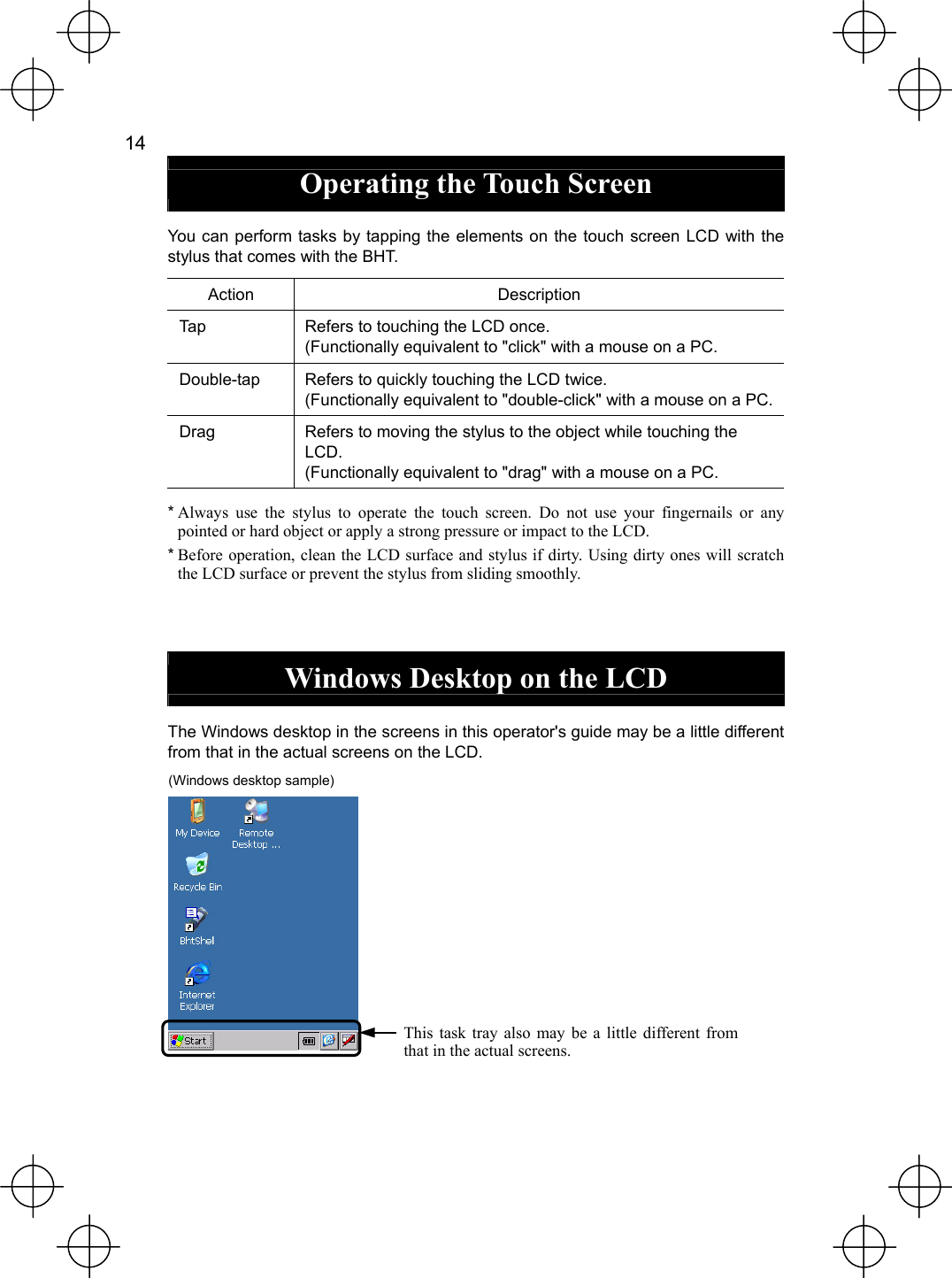  14   Operating the Touch Screen  You can perform tasks by tapping the elements on the touch screen LCD with the stylus that comes with the BHT. Action Description Tap  Refers to touching the LCD once. (Functionally equivalent to &quot;click&quot; with a mouse on a PC. Double-tap  Refers to quickly touching the LCD twice. (Functionally equivalent to &quot;double-click&quot; with a mouse on a PC. Drag  Refers to moving the stylus to the object while touching the LCD. (Functionally equivalent to &quot;drag&quot; with a mouse on a PC. * Always use the stylus to operate the touch screen. Do not use your fingernails or any pointed or hard object or apply a strong pressure or impact to the LCD. * Before operation, clean the LCD surface and stylus if dirty. Using dirty ones will scratch the LCD surface or prevent the stylus from sliding smoothly.   Windows Desktop on the LCD  The Windows desktop in the screens in this operator&apos;s guide may be a little different from that in the actual screens on the LCD. (Windows desktop sample)           This task tray also may be a little different from that in the actual screens.  