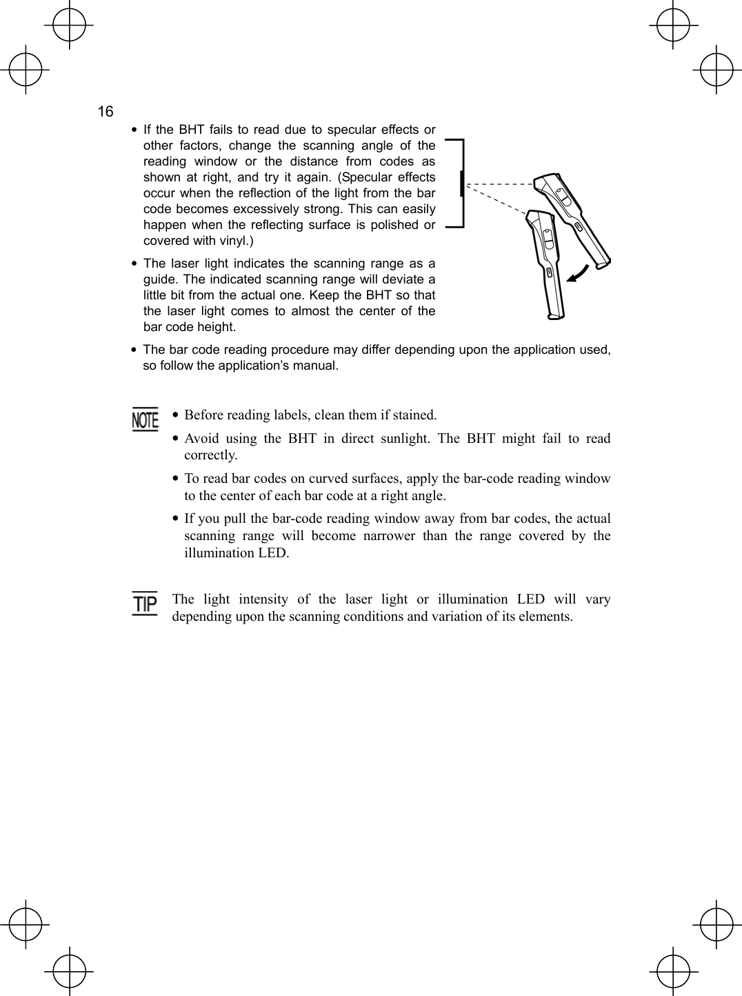  16   • If the BHT fails to read due to specular effects or other factors, change the scanning angle of the reading window or the distance from codes as shown at right, and try it again. (Specular effects occur when the reflection of the light from the bar code becomes excessively strong. This can easily happen when the reflecting surface is polished or covered with vinyl.) • The laser light indicates the scanning range as a guide. The indicated scanning range will deviate a little bit from the actual one. Keep the BHT so that the laser light comes to almost the center of the bar code height.   •  The bar code reading procedure may differ depending upon the application used, so follow the application’s manual.   •  Before reading labels, clean them if stained. • Avoid using the BHT in direct sunlight. The BHT might fail to readcorrectly. • To read bar codes on curved surfaces, apply the bar-code reading window to the center of each bar code at a right angle. • If you pull the bar-code reading window away from bar codes, the actualscanning range will become narrower than the range covered by the illumination LED.   The light intensity of the laser light or illumination LED will varydepending upon the scanning conditions and variation of its elements. 
