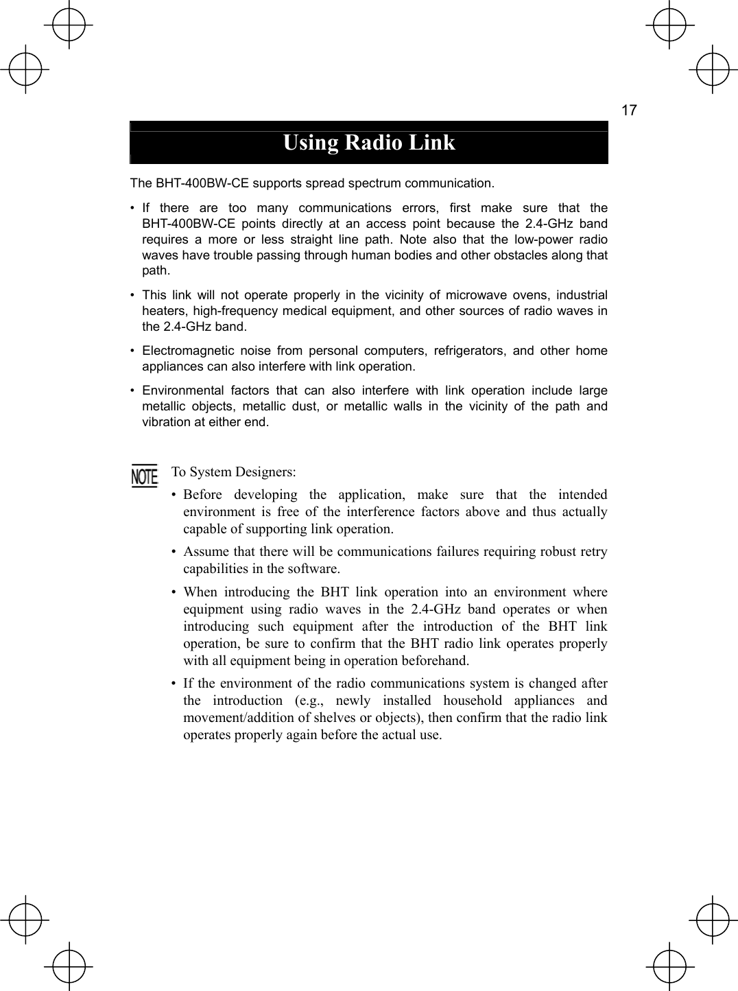   17  Using Radio Link  The BHT-400BW-CE supports spread spectrum communication. • If there are too many communications errors, first make sure that the BHT-400BW-CE points directly at an access point because the 2.4-GHz band requires a more or less straight line path. Note also that the low-power radio waves have trouble passing through human bodies and other obstacles along that path. •  This link will not operate properly in the vicinity of microwave ovens, industrial heaters, high-frequency medical equipment, and other sources of radio waves in the 2.4-GHz band. •  Electromagnetic noise from personal computers, refrigerators, and other home appliances can also interfere with link operation. • Environmental factors that can also interfere with link operation include large metallic objects, metallic dust, or metallic walls in the vicinity of the path and vibration at either end.   To System Designers: • Before developing the application, make sure that the intendedenvironment is free of the interference factors above and thus actuallycapable of supporting link operation. •  Assume that there will be communications failures requiring robust retrycapabilities in the software. • When introducing the BHT link operation into an environment whereequipment using radio waves in the 2.4-GHz band operates or whenintroducing such equipment after the introduction of the BHT linkoperation, be sure to confirm that the BHT radio link operates properlywith all equipment being in operation beforehand. •  If the environment of the radio communications system is changed afterthe introduction (e.g., newly installed household appliances andmovement/addition of shelves or objects), then confirm that the radio link operates properly again before the actual use. 