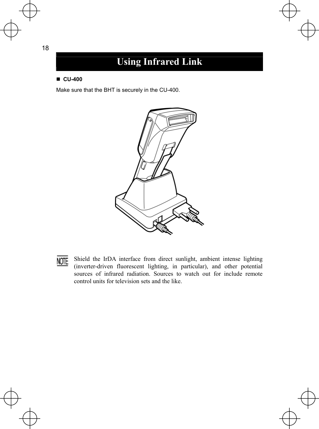  18   Using Infrared Link   CU-400 Make sure that the BHT is securely in the CU-400.      Shield the IrDA interface from direct sunlight, ambient intense lighting(inverter-driven fluorescent lighting, in particular), and other potentialsources of infrared radiation. Sources to watch out for include remotecontrol units for television sets and the like.  