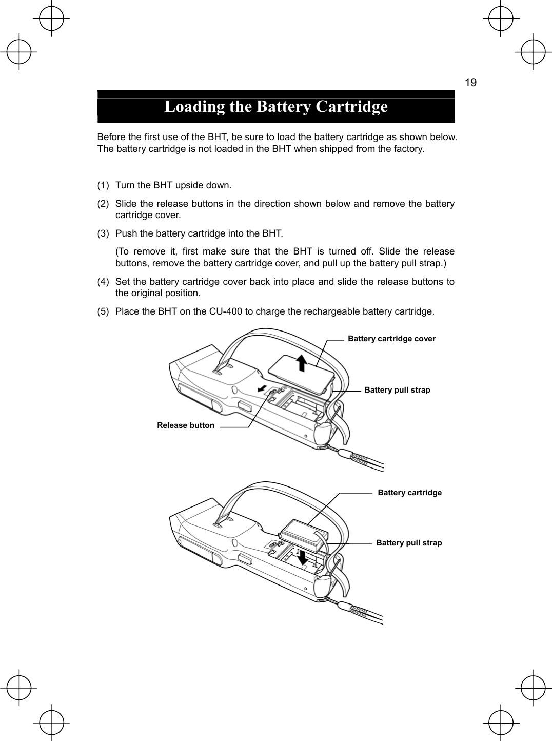   19  Loading the Battery Cartridge  Before the first use of the BHT, be sure to load the battery cartridge as shown below. The battery cartridge is not loaded in the BHT when shipped from the factory.  (1)  Turn the BHT upside down. (2)  Slide the release buttons in the direction shown below and remove the battery cartridge cover. (3)  Push the battery cartridge into the BHT.   (To remove it, first make sure that the BHT is turned off. Slide the release buttons, remove the battery cartridge cover, and pull up the battery pull strap.) (4)  Set the battery cartridge cover back into place and slide the release buttons to the original position. (5)  Place the BHT on the CU-400 to charge the rechargeable battery cartridge.   Battery pull strap Battery cartridge Release button Battery cartridge cover Battery pull strap 