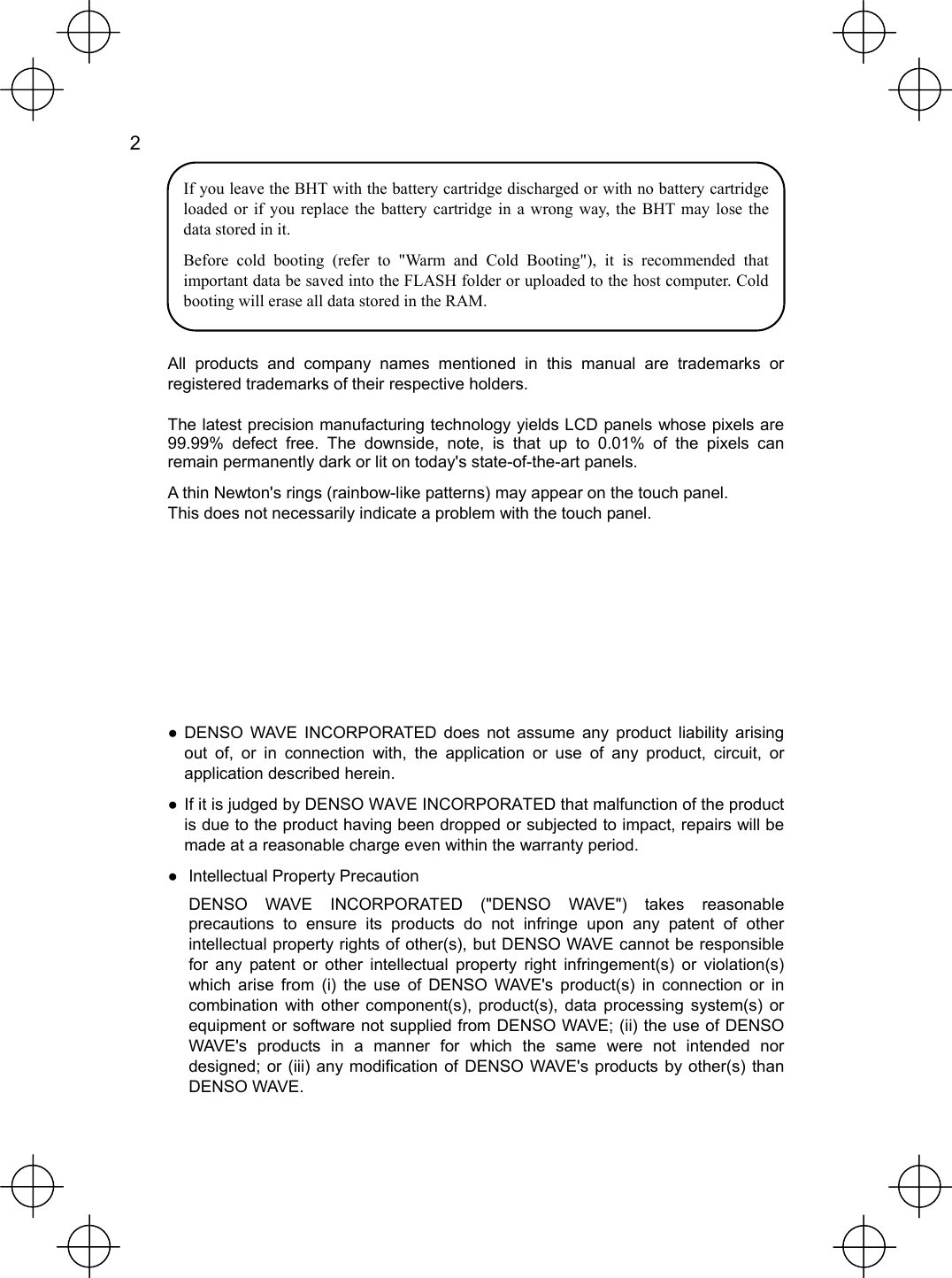  2   If you leave the BHT with the battery cartridge discharged or with no battery cartridge loaded or if you replace the battery cartridge in a wrong way, the BHT may lose the data stored in it. Before cold booting (refer to &quot;Warm and Cold Booting&quot;), it is recommended that important data be saved into the FLASH folder or uploaded to the host computer. Cold booting will erase all data stored in the RAM.  All products and company names mentioned in this manual are trademarks or registered trademarks of their respective holders. The latest precision manufacturing technology yields LCD panels whose pixels are 99.99% defect free. The downside, note, is that up to 0.01% of the pixels can remain permanently dark or lit on today&apos;s state-of-the-art panels. A thin Newton&apos;s rings (rainbow-like patterns) may appear on the touch panel. This does not necessarily indicate a problem with the touch panel.       ● DENSO WAVE INCORPORATED does not assume any product liability arising out of, or in connection with, the application or use of any product, circuit, or application described herein. ● If it is judged by DENSO WAVE INCORPORATED that malfunction of the product is due to the product having been dropped or subjected to impact, repairs will be made at a reasonable charge even within the warranty period. ●  Intellectual Property Precaution   DENSO WAVE INCORPORATED (&quot;DENSO WAVE&quot;) takes reasonable precautions to ensure its products do not infringe upon any patent of other intellectual property rights of other(s), but DENSO WAVE cannot be responsible for any patent or other intellectual property right infringement(s) or violation(s) which arise from (i) the use of DENSO WAVE&apos;s product(s) in connection or in combination with other component(s), product(s), data processing system(s) or equipment or software not supplied from DENSO WAVE; (ii) the use of DENSO WAVE&apos;s products in a manner for which the same were not intended nor designed; or (iii) any modification of DENSO WAVE&apos;s products by other(s) than DENSO WAVE. 