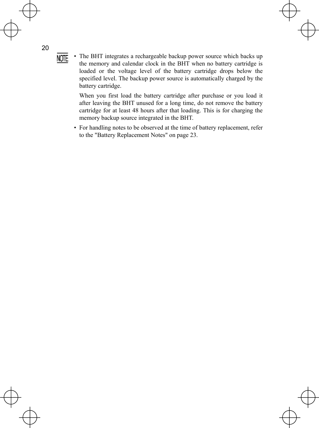  20    •  The BHT integrates a rechargeable backup power source which backs upthe memory and calendar clock in the BHT when no battery cartridge isloaded or the voltage level of the battery cartridge drops below thespecified level. The backup power source is automatically charged by thebattery cartridge.   When you first load the battery cartridge after purchase or you load itafter leaving the BHT unused for a long time, do not remove the batterycartridge for at least 48 hours after that loading. This is for charging the memory backup source integrated in the BHT. •  For handling notes to be observed at the time of battery replacement, refer to the &quot;Battery Replacement Notes&quot; on page 23.  