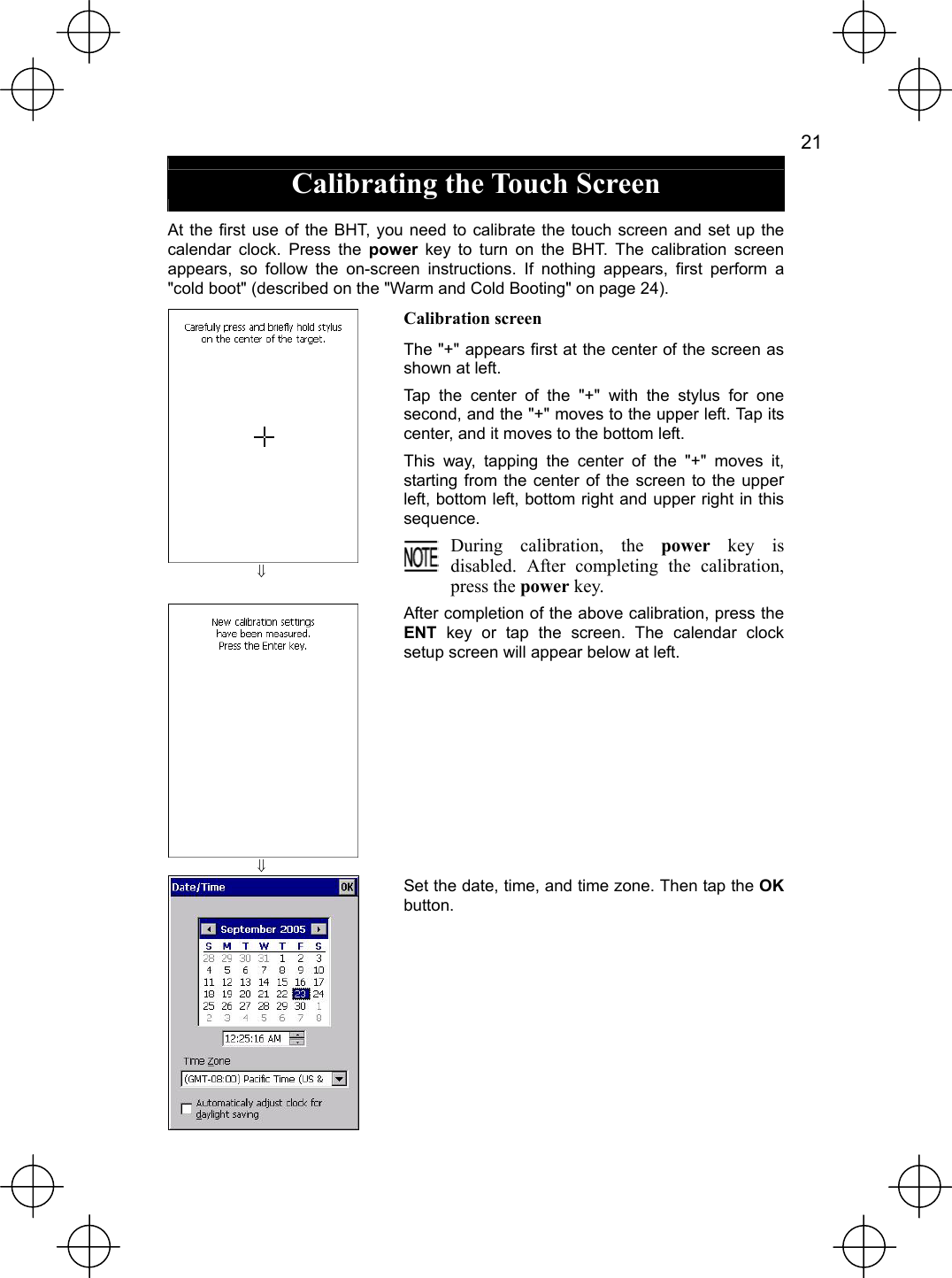   21  Calibrating the Touch Screen  At the first use of the BHT, you need to calibrate the touch screen and set up the calendar clock. Press the power key to turn on the BHT. The calibration screen appears, so follow the on-screen instructions. If nothing appears, first perform a &quot;cold boot&quot; (described on the &quot;Warm and Cold Booting&quot; on page 24).  ⇓ Calibration screen The &quot;+&quot; appears first at the center of the screen as shown at left. Tap the center of the &quot;+&quot; with the stylus for one second, and the &quot;+&quot; moves to the upper left. Tap its center, and it moves to the bottom left. This way, tapping the center of the &quot;+&quot; moves it, starting from the center of the screen to the upper left, bottom left, bottom right and upper right in this sequence. During calibration, the power key is disabled. After completing the calibration, press the power key.  ⇓ After completion of the above calibration, press the ENT key or tap the screen. The calendar clock setup screen will appear below at left.  Set the date, time, and time zone. Then tap the OKbutton. 