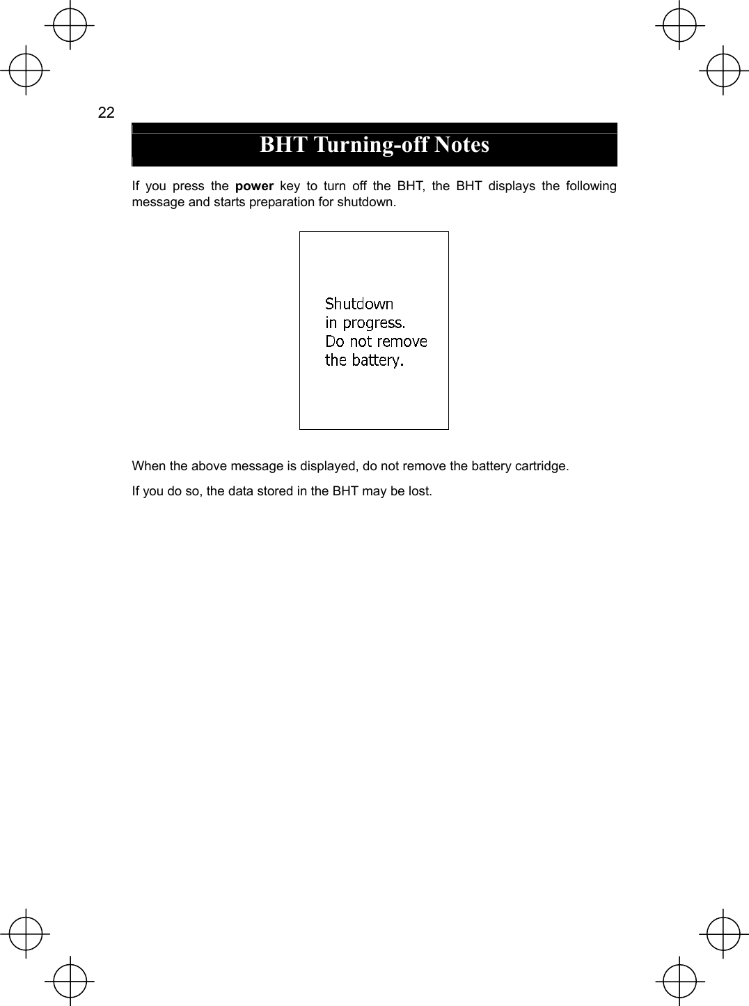  22   BHT Turning-off Notes  If you press the power  key to turn off the BHT, the BHT displays the following message and starts preparation for shutdown.   When the above message is displayed, do not remove the battery cartridge. If you do so, the data stored in the BHT may be lost. 