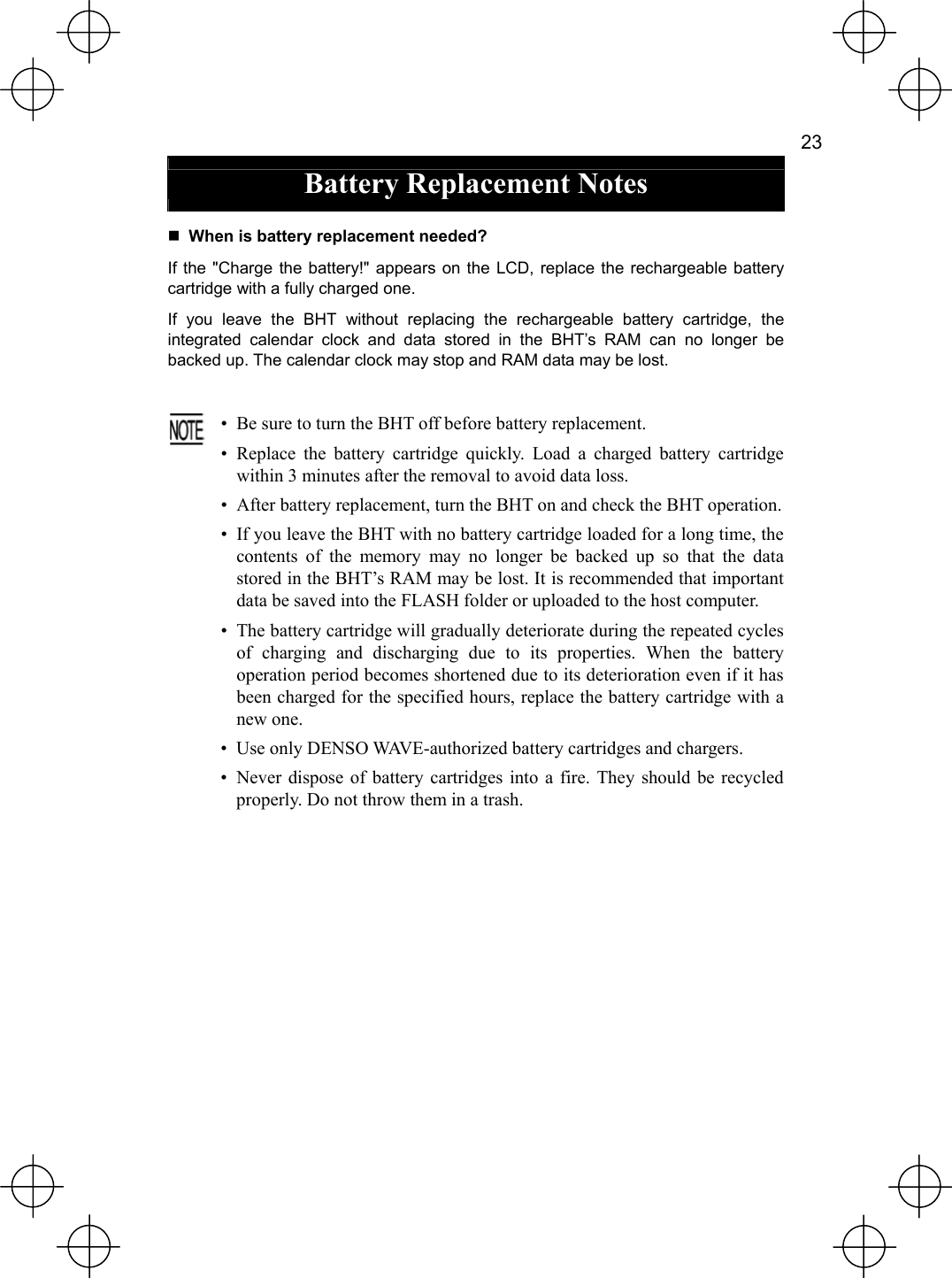   23  Battery Replacement Notes   When is battery replacement needed? If the &quot;Charge the battery!&quot; appears on the LCD, replace the rechargeable battery cartridge with a fully charged one. If you leave the BHT without replacing the rechargeable battery cartridge, the integrated calendar clock and data stored in the BHT’s RAM can no longer be backed up. The calendar clock may stop and RAM data may be lost.   •  Be sure to turn the BHT off before battery replacement. • Replace the battery cartridge quickly. Load a charged battery cartridgewithin 3 minutes after the removal to avoid data loss. •  After battery replacement, turn the BHT on and check the BHT operation. •  If you leave the BHT with no battery cartridge loaded for a long time, the contents of the memory may no longer be backed up so that the datastored in the BHT’s RAM may be lost. It is recommended that important data be saved into the FLASH folder or uploaded to the host computer. •  The battery cartridge will gradually deteriorate during the repeated cycles of charging and discharging due to its properties. When the batteryoperation period becomes shortened due to its deterioration even if it hasbeen charged for the specified hours, replace the battery cartridge with anew one. • Use only DENSO WAVE-authorized battery cartridges and chargers. • Never dispose of battery cartridges into a fire. They should be recycledproperly. Do not throw them in a trash.  