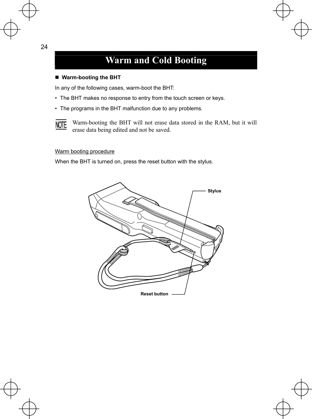  24   Warm and Cold Booting   Warm-booting the BHT In any of the following cases, warm-boot the BHT: •  The BHT makes no response to entry from the touch screen or keys. •  The programs in the BHT malfunction due to any problems.  Warm-booting the BHT will not erase data stored in the RAM, but it will erase data being edited and not be saved.  Warm booting procedure When the BHT is turned on, press the reset button with the stylus.     StylusReset button