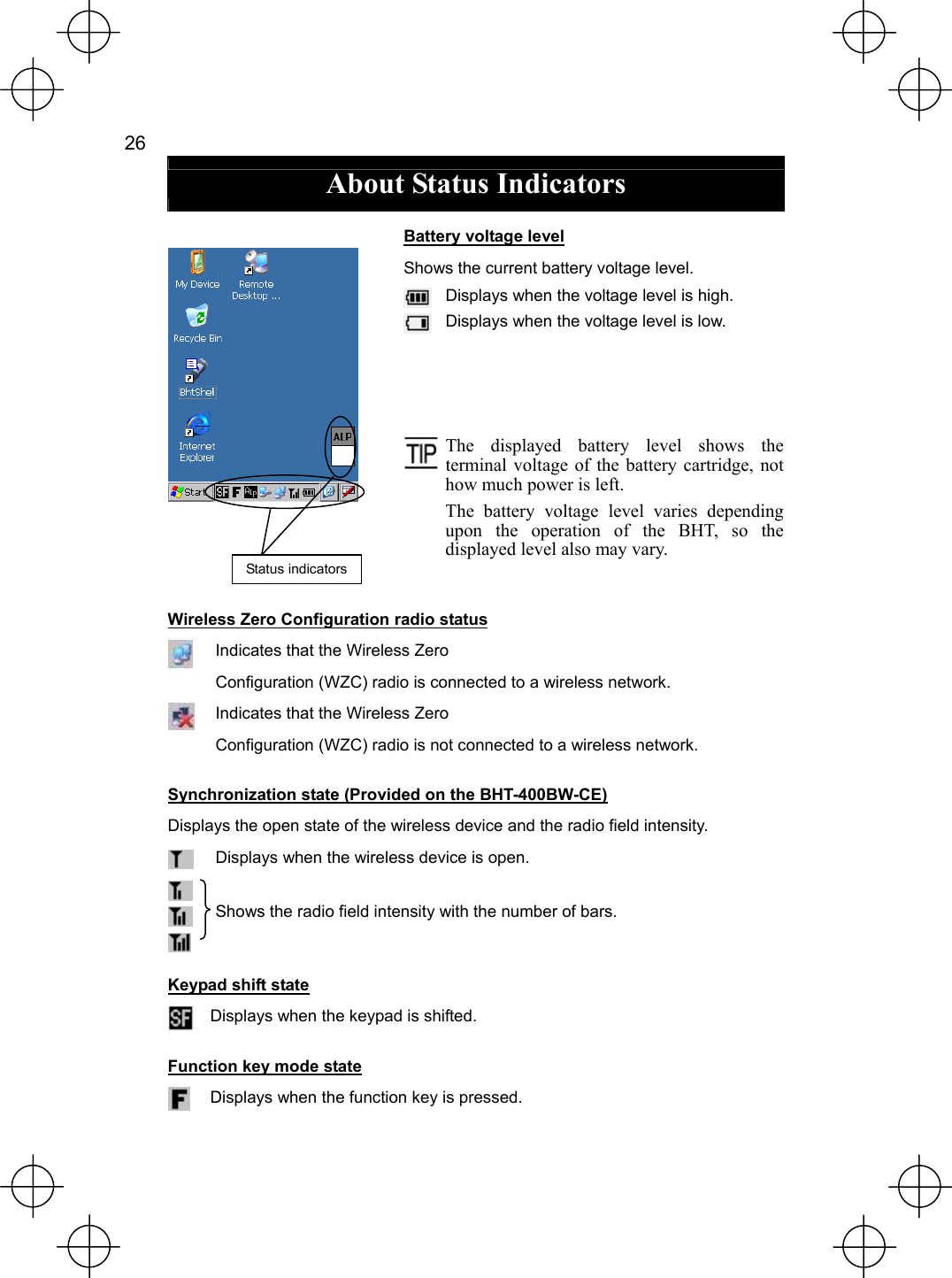  26   About Status Indicators  Battery voltage level Shows the current battery voltage level.  Displays when the voltage level is high.  Displays when the voltage level is low.          The displayed battery level shows the terminal voltage of the battery cartridge, not how much power is left. The battery voltage level varies depending upon the operation of the BHT, so the displayed level also may vary. Wireless Zero Configuration radio status  Indicates that the Wireless Zero Configuration (WZC) radio is connected to a wireless network.  Indicates that the Wireless Zero   Configuration (WZC) radio is not connected to a wireless network. Synchronization state (Provided on the BHT-400BW-CE) Displays the open state of the wireless device and the radio field intensity.  Displays when the wireless device is open.    Shows the radio field intensity with the number of bars. Keypad shift state  Displays when the keypad is shifted. Function key mode state  Displays when the function key is pressed. Status indicators 
