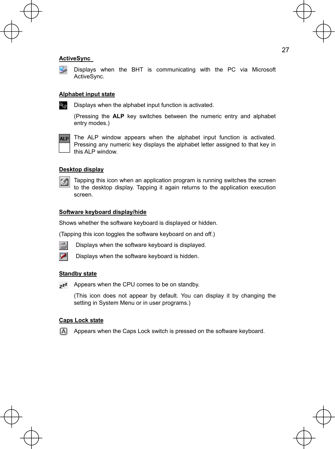   27  ActiveSync    Displays when the BHT is communicating with the PC via Microsoft ActiveSync. Alphabet input state  Displays when the alphabet input function is activated. (Pressing the ALP key switches between the numeric entry and alphabet entry modes.)  The ALP window appears when the alphabet input function is activated. Pressing any numeric key displays the alphabet letter assigned to that key in this ALP window. Desktop display  Tapping this icon when an application program is running switches the screen to the desktop display. Tapping it again returns to the application execution screen. Software keyboard display/hide Shows whether the software keyboard is displayed or hidden. (Tapping this icon toggles the software keyboard on and off.)  Displays when the software keyboard is displayed.  Displays when the software keyboard is hidden. Standby state  Appears when the CPU comes to be on standby. (This icon does not appear by default. You can display it by changing the setting in System Menu or in user programs.) Caps Lock state  Appears when the Caps Lock switch is pressed on the software keyboard.  