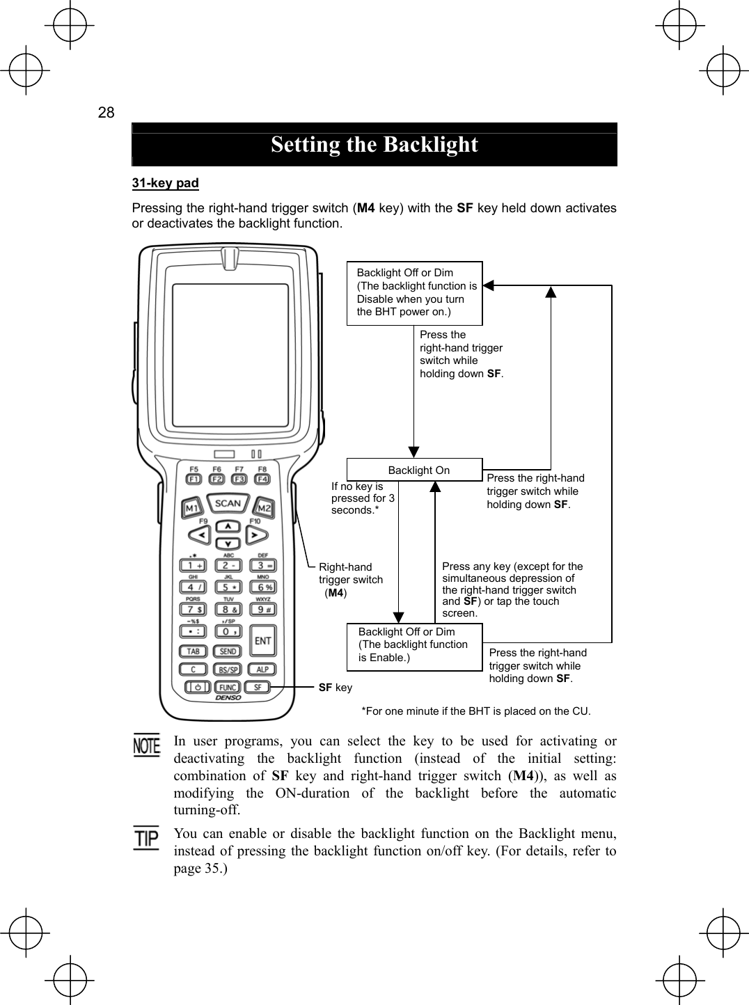  28   Setting the Backlight 31-key pad Pressing the right-hand trigger switch (M4 key) with the SF key held down activates or deactivates the backlight function.    In user programs, you can select the key to be used for activating ordeactivating the backlight function (instead of the initial setting:combination of SF key and right-hand trigger switch (M4)), as well as modifying the ON-duration of the backlight before the automatic turning-off.  You can enable or disable the backlight function on the Backlight menu,instead of pressing the backlight function on/off key. (For details, refer to page 35.)  Backlight Off or Dim (The backlight function is Disable when you turn the BHT power on.) SF keyRight-hand trigger switch  (M4) Press the right-hand trigger switch while holding down SF. Backlight Off or Dim (The backlight function is Enable.) Backlight On Press the right-hand trigger switch while holding down SF. Press the right-hand trigger switch while holding down SF.If no key ispressed for 3 seconds.* Press any key (except for the simultaneous depression of the right-hand trigger switch and SF) or tap the touch screen. *For one minute if the BHT is placed on the CU. 