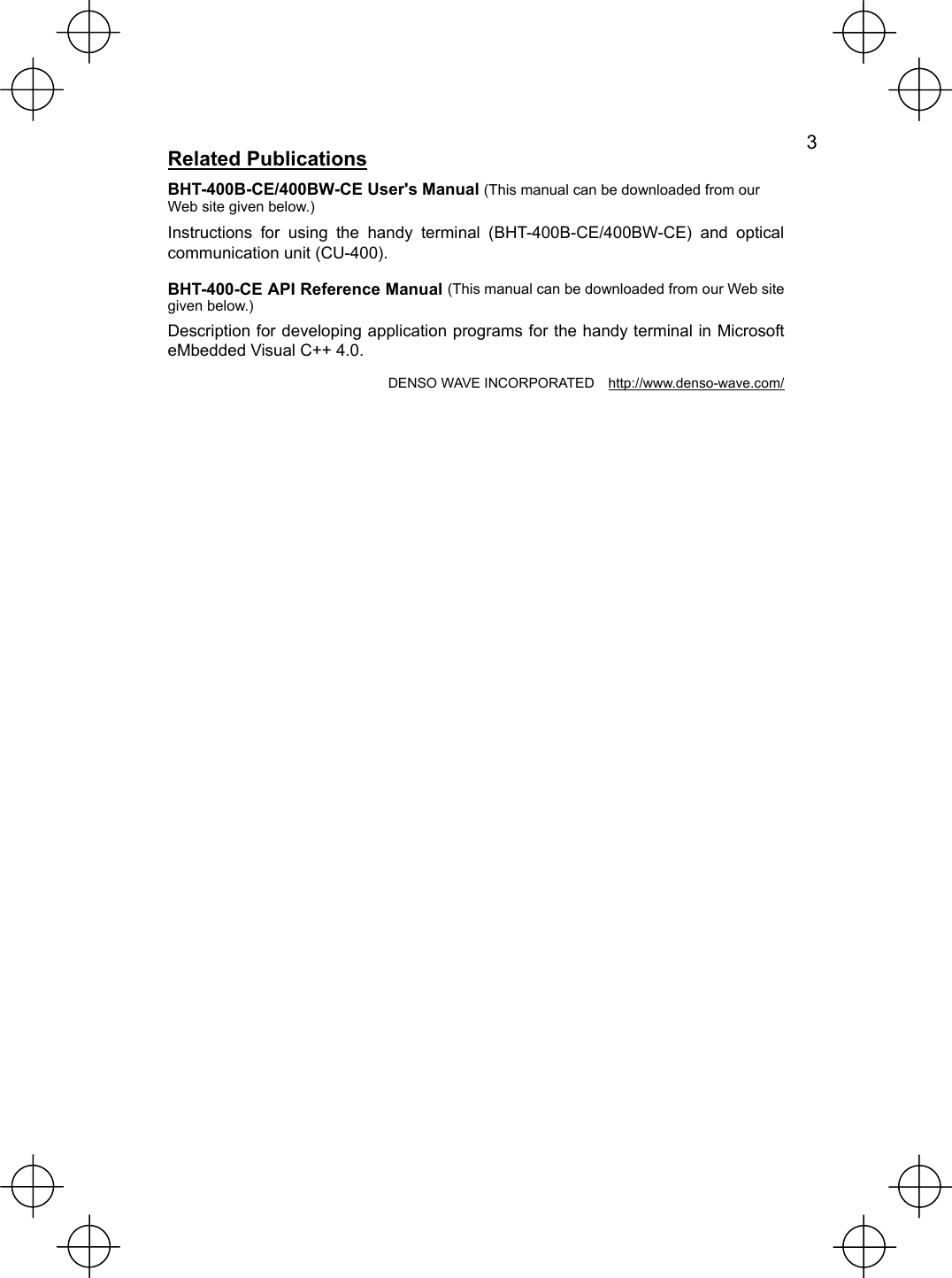   3 Related Publications BHT-400B-CE/400BW-CE User&apos;s Manual (This manual can be downloaded from our Web site given below.) Instructions for using the handy terminal (BHT-400B-CE/400BW-CE) and optical communication unit (CU-400). BHT-400-CE API Reference Manual (This manual can be downloaded from our Web site given below.) Description for developing application programs for the handy terminal in Microsoft eMbedded Visual C++ 4.0. DENSO WAVE INCORPORATED    http://www.denso-wave.com/ 