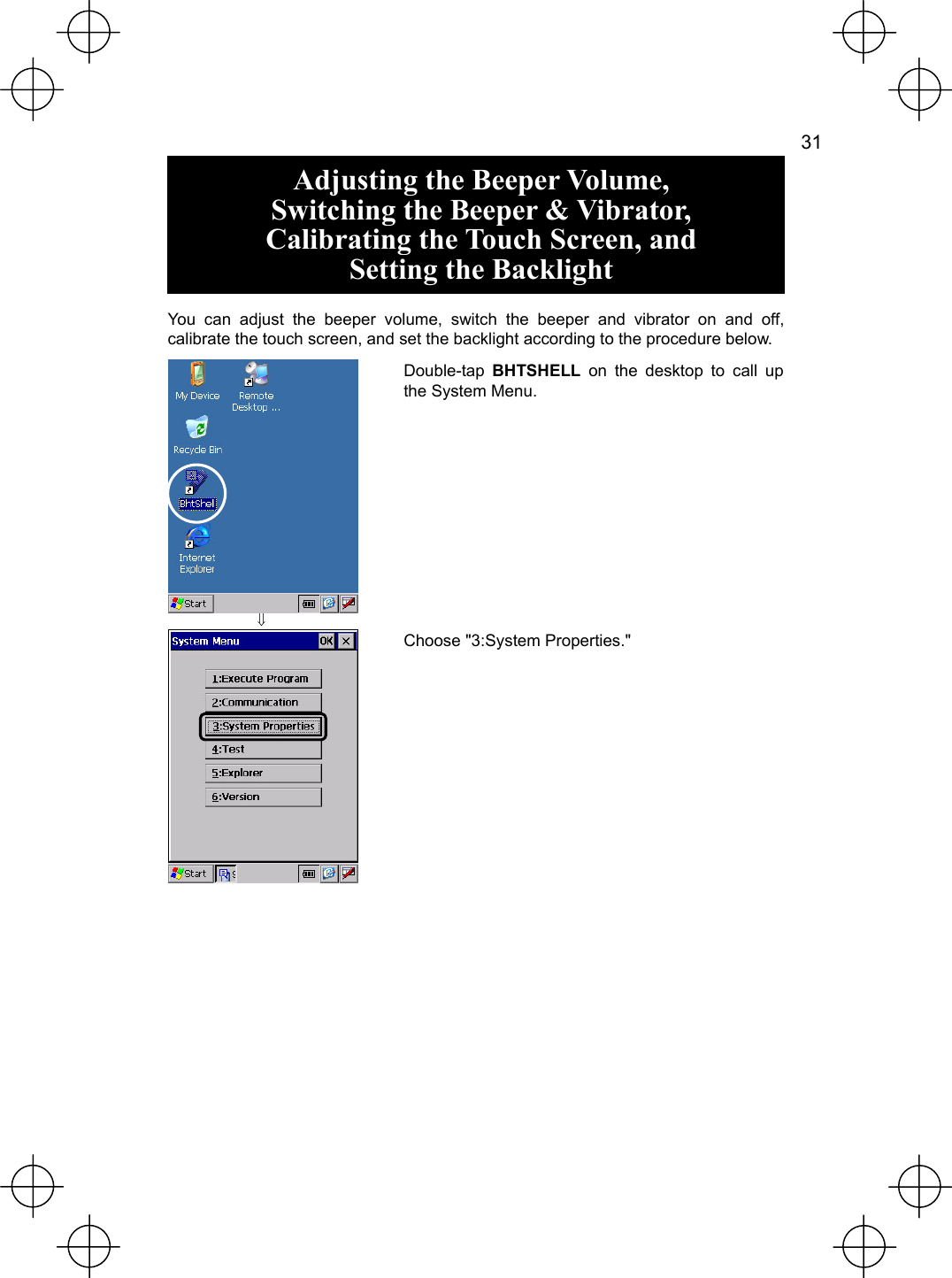   31  Adjusting the Beeper Volume, Switching the Beeper &amp; Vibrator, Calibrating the Touch Screen, and Setting the Backlight  You can adjust the beeper volume, switch the beeper and vibrator on and off, calibrate the touch screen, and set the backlight according to the procedure below.  ⇓ Double-tap  BHTSHELL on the desktop to call up the System Menu.  Choose &quot;3:System Properties.&quot; 