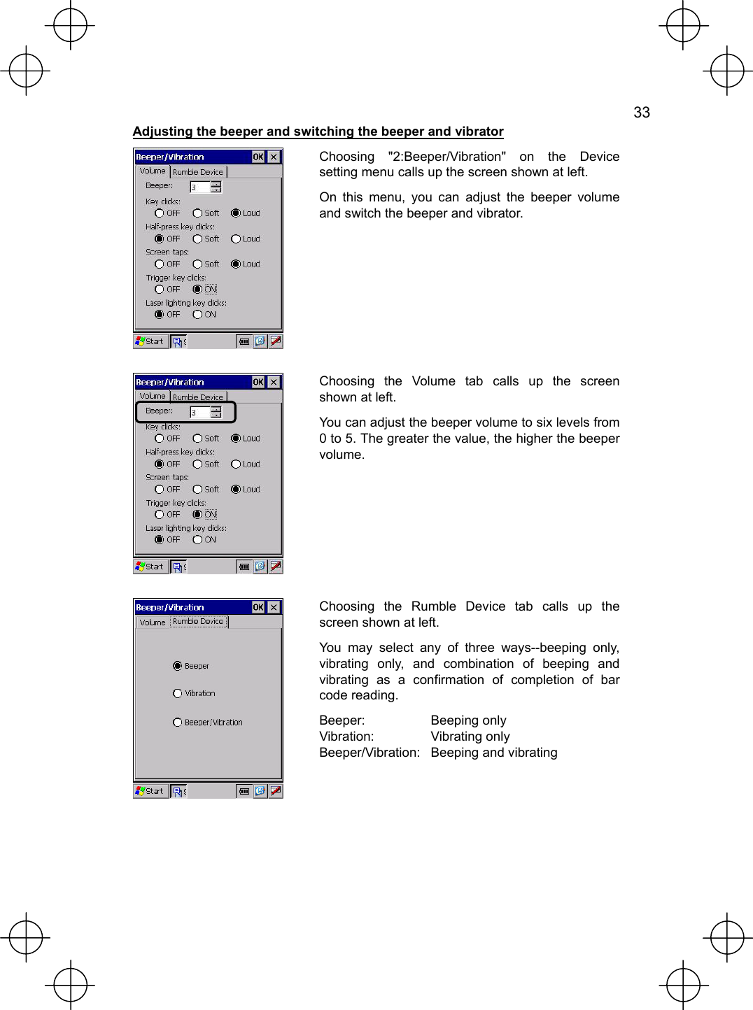   33  Adjusting the beeper and switching the beeper and vibrator  Choosing &quot;2:Beeper/Vibration&quot; on the Device setting menu calls up the screen shown at left. On this menu, you can adjust the beeper volume and switch the beeper and vibrator.   Choosing the Volume tab calls up the screen shown at left. You can adjust the beeper volume to six levels from 0 to 5. The greater the value, the higher the beeper volume.   Choosing the Rumble Device tab calls up the screen shown at left. You may select any of three ways--beeping only, vibrating only, and combination of beeping and vibrating as a confirmation of completion of bar code reading. Beeper: Beeping only Vibration: Vibrating only Beeper/Vibration:  Beeping and vibrating 