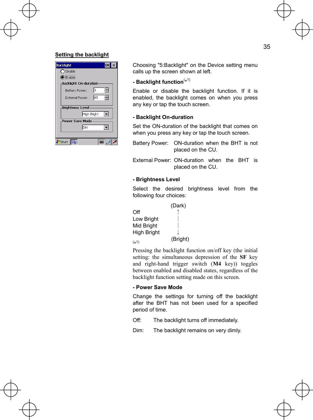   35  Setting the backlight  Choosing &quot;5:Backlight&quot; on the Device setting menu calls up the screen shown at left. - Backlight function(*1) Enable or disable the backlight function. If it is enabled, the backlight comes on when you press any key or tap the touch screen. - Backlight On-duration Set the ON-duration of the backlight that comes on when you press any key or tap the touch screen. Battery Power:  ON-duration when the BHT is not placed on the CU. External Power: ON-duration when the BHT is placed on the CU. - Brightness Level Select the desired brightness level from the following four choices:  (Dark) Off  ↑ Low Bright  ｜ Mid Bright  ｜ High Bright  ↓  (Bright) (*1) Pressing the backlight function on/off key (the initial setting: the simultaneous depression of the SF key and right-hand trigger switch (M4 key)) toggles between enabled and disabled states, regardless of the backlight function setting made on this screen. - Power Save Mode Change the settings for turning off the backlight after the BHT has not been used for a specified period of time. Off:  The backlight turns off immediately. Dim:  The backlight remains on very dimly.  