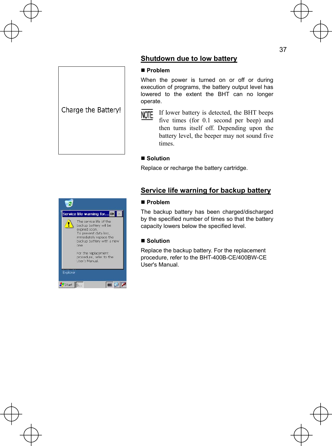   37   Shutdown due to low battery  Problem When the power is turned on or off or during execution of programs, the battery output level has lowered to the extent the BHT can no longer operate.  If lower battery is detected, the BHT beeps five times (for 0.1 second per beep) and then turns itself off. Depending upon the battery level, the beeper may not sound five times.   Solution Replace or recharge the battery cartridge.   Service life warning for backup battery   Problem The backup battery has been charged/discharged by the specified number of times so that the battery capacity lowers below the specified level.  Solution Replace the backup battery. For the replacement procedure, refer to the BHT-400B-CE/400BW-CE User&apos;s Manual.  