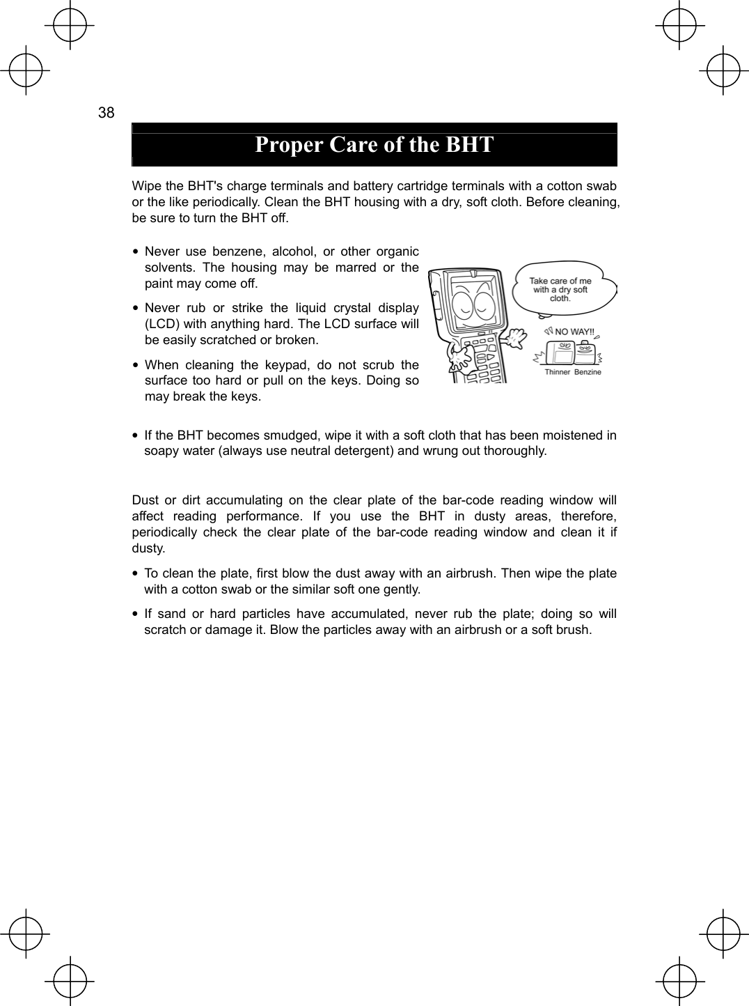  38   Proper Care of the BHT  Wipe the BHT&apos;s charge terminals and battery cartridge terminals with a cotton swab or the like periodically. Clean the BHT housing with a dry, soft cloth. Before cleaning, be sure to turn the BHT off. • Never use benzene, alcohol, or other organic solvents. The housing may be marred or the paint may come off. • Never rub or strike the liquid crystal display (LCD) with anything hard. The LCD surface will be easily scratched or broken. • When cleaning the keypad, do not scrub the surface too hard or pull on the keys. Doing so may break the keys. •  If the BHT becomes smudged, wipe it with a soft cloth that has been moistened in soapy water (always use neutral detergent) and wrung out thoroughly.  Dust or dirt accumulating on the clear plate of the bar-code reading window will affect reading performance. If you use the BHT in dusty areas, therefore, periodically check the clear plate of the bar-code reading window and clean it if dusty. •  To clean the plate, first blow the dust away with an airbrush. Then wipe the plate with a cotton swab or the similar soft one gently. • If sand or hard particles have accumulated, never rub the plate; doing so will scratch or damage it. Blow the particles away with an airbrush or a soft brush. 