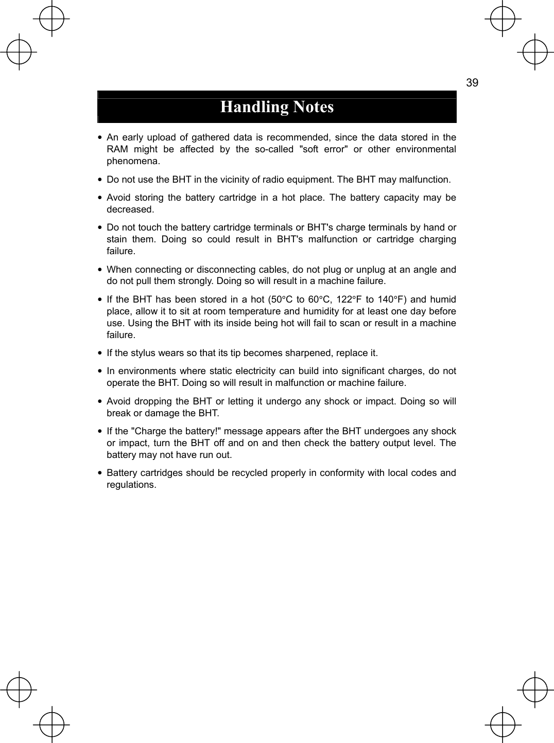   39  Handling Notes  • An early upload of gathered data is recommended, since the data stored in the RAM might be affected by the so-called &quot;soft error&quot; or other environmental phenomena. •  Do not use the BHT in the vicinity of radio equipment. The BHT may malfunction. • Avoid storing the battery cartridge in a hot place. The battery capacity may be decreased. •  Do not touch the battery cartridge terminals or BHT&apos;s charge terminals by hand or stain them. Doing so could result in BHT&apos;s malfunction or cartridge charging failure. •  When connecting or disconnecting cables, do not plug or unplug at an angle and do not pull them strongly. Doing so will result in a machine failure. • If the BHT has been stored in a hot (50°C to 60°C, 122°F to 140°F) and humid place, allow it to sit at room temperature and humidity for at least one day before use. Using the BHT with its inside being hot will fail to scan or result in a machine failure. •  If the stylus wears so that its tip becomes sharpened, replace it. • In environments where static electricity can build into significant charges, do not operate the BHT. Doing so will result in malfunction or machine failure. • Avoid dropping the BHT or letting it undergo any shock or impact. Doing so will break or damage the BHT. •  If the &quot;Charge the battery!&quot; message appears after the BHT undergoes any shock or impact, turn the BHT off and on and then check the battery output level. The battery may not have run out. •  Battery cartridges should be recycled properly in conformity with local codes and regulations.  