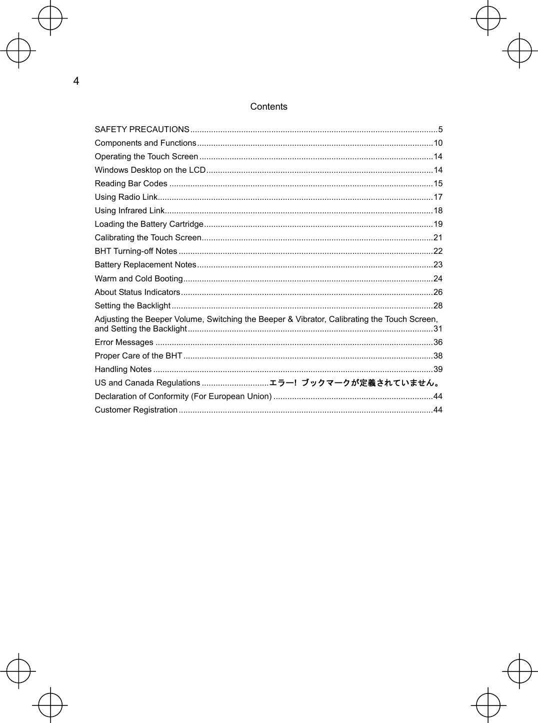  4   Contents SAFETY PRECAUTIONS...........................................................................................................5 Components and Functions......................................................................................................10 Operating the Touch Screen .....................................................................................................14 Windows Desktop on the LCD..................................................................................................14 Reading Bar Codes ..................................................................................................................15 Using Radio Link.......................................................................................................................17 Using Infrared Link....................................................................................................................18 Loading the Battery Cartridge...................................................................................................19 Calibrating the Touch Screen....................................................................................................21 BHT Turning-off Notes ..............................................................................................................22 Battery Replacement Notes......................................................................................................23 Warm and Cold Booting............................................................................................................24 About Status Indicators.............................................................................................................26 Setting the Backlight .................................................................................................................28 Adjusting the Beeper Volume, Switching the Beeper &amp; Vibrator, Calibrating the Touch Screen, and Setting the Backlight..........................................................................................................31 Error Messages ........................................................................................................................36 Proper Care of the BHT ............................................................................................................38 Handling Notes .........................................................................................................................39 US and Canada Regulations .............................エラー!  ブックマークが定義されていません。 Declaration of Conformity (For European Union) .....................................................................44 Customer Registration ..............................................................................................................44 