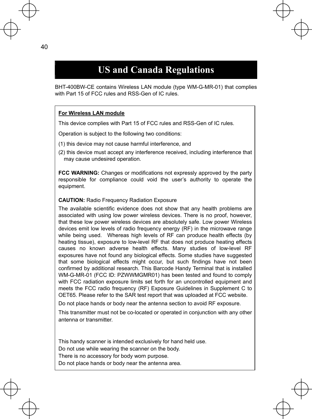  40   US and Canada Regulations  BHT-400BW-CE contains Wireless LAN module (type WM-G-MR-01) that complies with Part 15 of FCC rules and RSS-Gen of IC rules.                       For Wireless LAN module This device complies with Part 15 of FCC rules and RSS-Gen of IC rules. Operation is subject to the following two conditions: (1) this device may not cause harmful interference, and (2) this device must accept any interference received, including interference that may cause undesired operation. FCC WARNING: Changes or modifications not expressly approved by the party responsible for compliance could void the user’s authority to operate the equipment. CAUTION: Radio Frequency Radiation Exposure The available scientific evidence does not show that any health problems are associated with using low power wireless devices. There is no proof, however, that these low power wireless devices are absolutely safe. Low power Wireless devices emit low levels of radio frequency energy (RF) in the microwave range while being used.  Whereas high levels of RF can produce health effects (by heating tissue), exposure to low-level RF that does not produce heating effects causes no known adverse health effects. Many studies of low-level RF exposures have not found any biological effects. Some studies have suggested that some biological effects might occur, but such findings have not been confirmed by additional research. This Barcode Handy Terminal that is installed WM-G-MR-01 (FCC ID: PZWWMGMR01) has been tested and found to comply with FCC radiation exposure limits set forth for an uncontrolled equipment and meets the FCC radio frequency (RF) Exposure Guidelines in Supplement C to OET65. Please refer to the SAR test report that was uploaded at FCC website. Do not place hands or body near the antenna section to avoid RF exposure. This transmitter must not be co-located or operated in conjunction with any other antenna or transmitter.   This handy scanner is intended exclusively for hand held use.     Do not use while wearing the scanner on the body. There is no accessory for body worn purpose.     Do not place hands or body near the antenna area. 