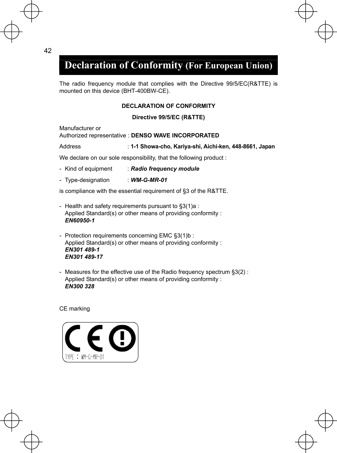  42   Declaration of Conformity (For European Union)  The radio frequency module that complies with the Directive 99/5/EC(R&amp;TTE) is mounted on this device (BHT-400BW-CE). DECLARATION OF CONFORMITY Directive 99/5/EC (R&amp;TTE) Manufacturer or Authorized representative : DENSO WAVE INCORPORATED Address : 1-1 Showa-cho, Kariya-shi, Aichi-ken, 448-8661, Japan We declare on our sole responsibility, that the following product : -  Kind of equipment  : Radio frequency module - Type-designation  : WM-G-MR-01 is compliance with the essential requirement of §3 of the R&amp;TTE. -  Health and safety requirements pursuant to §3(1)a : Applied Standard(s) or other means of providing conformity : EN60950-1 -  Protection requirements concerning EMC §3(1)b : Applied Standard(s) or other means of providing conformity : EN301 489-1   EN301 489-17   -  Measures for the effective use of the Radio frequency spectrum §3(2) : Applied Standard(s) or other means of providing conformity : EN300 328  CE marking   