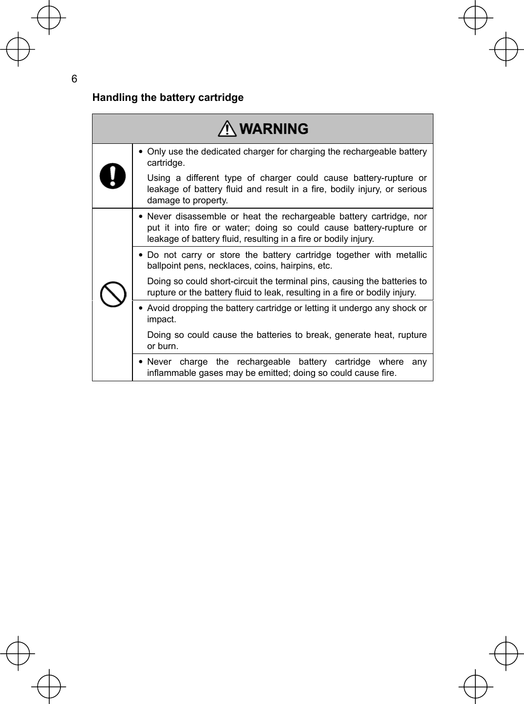  6   Handling the battery cartridge   •  Only use the dedicated charger for charging the rechargeable battery cartridge. Using a different type of charger could cause battery-rupture or leakage of battery fluid and result in a fire, bodily injury, or serious damage to property. • Never disassemble or heat the rechargeable battery cartridge, nor put it into fire or water; doing so could cause battery-rupture or leakage of battery fluid, resulting in a fire or bodily injury. • Do not carry or store the battery cartridge together with metallic ballpoint pens, necklaces, coins, hairpins, etc. Doing so could short-circuit the terminal pins, causing the batteries to rupture or the battery fluid to leak, resulting in a fire or bodily injury. •  Avoid dropping the battery cartridge or letting it undergo any shock or impact. Doing so could cause the batteries to break, generate heat, rupture or burn.  • Never charge the rechargeable battery cartridge where any inflammable gases may be emitted; doing so could cause fire.     