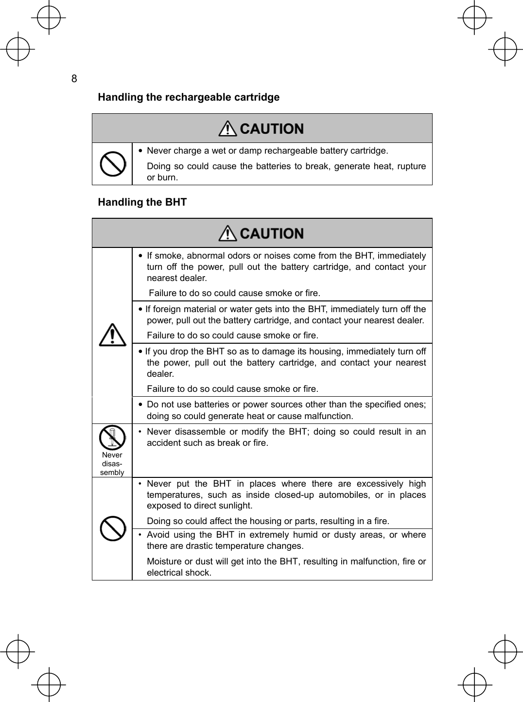  8   Handling the rechargeable cartridge    •  Never charge a wet or damp rechargeable battery cartridge.  Doing so could cause the batteries to break, generate heat, rupture or burn.  Handling the BHT   •  If smoke, abnormal odors or noises come from the BHT, immediately turn off the power, pull out the battery cartridge, and contact your nearest dealer. Failure to do so could cause smoke or fire. • If foreign material or water gets into the BHT, immediately turn off the power, pull out the battery cartridge, and contact your nearest dealer. Failure to do so could cause smoke or fire. • If you drop the BHT so as to damage its housing, immediately turn off the power, pull out the battery cartridge, and contact your nearest dealer.  Failure to do so could cause smoke or fire.  •  Do not use batteries or power sources other than the specified ones; doing so could generate heat or cause malfunction.  Never disas-sembly •  Never disassemble or modify the BHT; doing so could result in an accident such as break or fire. • Never put the BHT in places where there are excessively high temperatures, such as inside closed-up automobiles, or in places exposed to direct sunlight.   Doing so could affect the housing or parts, resulting in a fire.  •  Avoid using the BHT in extremely humid or dusty areas, or where there are drastic temperature changes.   Moisture or dust will get into the BHT, resulting in malfunction, fire or electrical shock.  