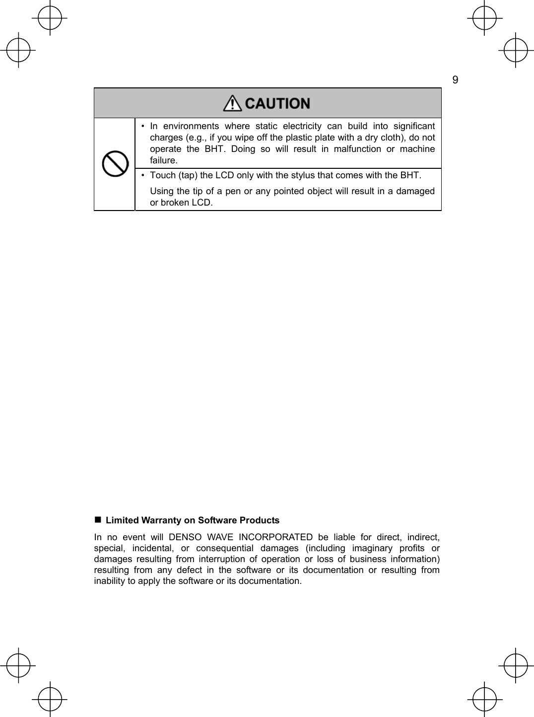   9   • In environments where static electricity can build into significant charges (e.g., if you wipe off the plastic plate with a dry cloth), do not operate the BHT. Doing so will result in malfunction or machine failure.  •  Touch (tap) the LCD only with the stylus that comes with the BHT.   Using the tip of a pen or any pointed object will result in a damaged or broken LCD.                    Limited Warranty on Software Products In no event will DENSO WAVE INCORPORATED be liable for direct, indirect, special, incidental, or consequential damages (including imaginary profits or damages resulting from interruption of operation or loss of business information) resulting from any defect in the software or its documentation or resulting from inability to apply the software or its documentation. 