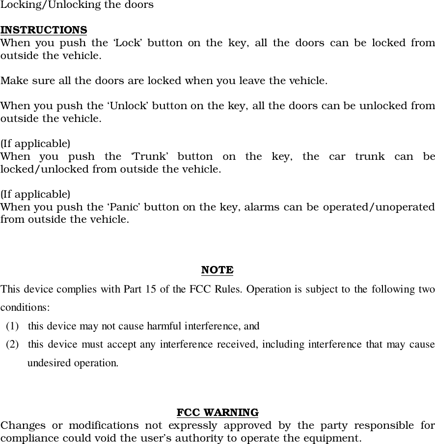 Locking/Unlocking the doorsINSTRUCTIONSWhen you push the ‘Lock’ button on the key, all the doors can be locked fromoutside the vehicle.Make sure all the doors are locked when you leave the vehicle.When you push the ‘Unlock’ button on the key, all the doors can be unlocked fromoutside the vehicle.(If applicable)When you push the ‘Trunk’ button on the key, the car trunk can belocked/unlocked from outside the vehicle.(If applicable)When you push the ‘Panic’ button on the key, alarms can be operated/unoperatedfrom outside the vehicle.NOTEThis device complies with Part 15 of the FCC Rules. Operation is subject to the following twoconditions:(1)  this device may not cause harmful interference, and(2)  this device must accept any interference received, including interference that may causeundesired operation.FCC WARNINGChanges or modifications not expressly approved by the party responsible forcompliance could void the user’s authority to operate the equipment.