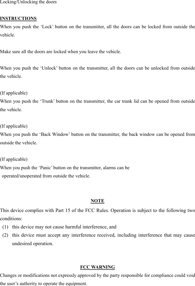 Locking/Unlocking the doors  INSTRUCTIONS When you push the ‘Lock’ button on the transmitter, all the doors can be locked from outside the vehicle.  Make sure all the doors are locked when you leave the vehicle.  When you push the ‘Unlock’ button on the transmitter, all the doors can be unlocked from outside the vehicle.  (If applicable) When you push the ‘Trunk’ button on the transmitter, the car trunk lid can be opened from outside the vehicle.  (If applicable) When you push the ‘Back Window’ button on the transmitter, the back window can be opened from outside the vehicle.  (If applicable) When you push the ‘Panic’ button on the transmitter, alarms can be   operated/unoperated from outside the vehicle.   NOTE This device complies with Part 15 of the FCC Rules. Operation is subject to the following two conditions: (1)   this device may not cause harmful interference, and   (2)   this device must accept any interference received, including interference that may cause undesired operation.     FCC WARNING Changes or modifications not expressly approved by the party responsible for compliance could void the user’s authority to operate the equipment. 